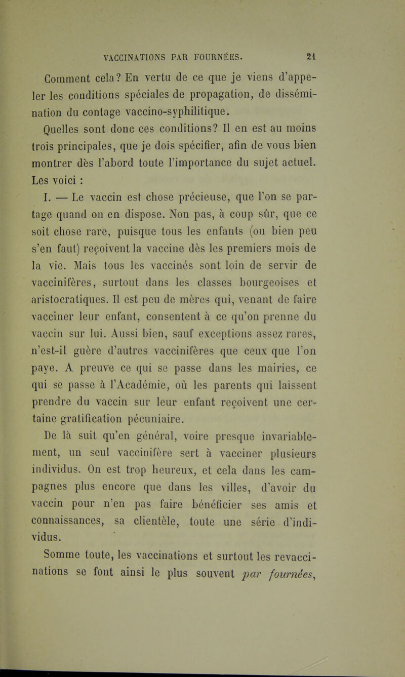 Comment cela? En vertu de ce que je viens d'appe- ler les conditions spéciales de propagation, de dissémi- nation du contage vaccino-syphilitique. Quelles sont donc ces conditions? Il en est au moins trois principales, que je dois spécifier, afin de vous bien montrer dès l'abord toute l'importance du sujet actuel. Les voici : I, — Le vaccin est chose précieuse, que l'on se par- tage quand on en dispose. Non pas, à coup sûr, que ce soit chose rare, puisque tous les enfants (ou bien peu s'en faut) reçoivent la vaccine dès les premiers mois de la vie. Mais tous les vaccinés sont loin de servir de vaccinifères, surtout dans les classes bourgeoises et aristocratiques. Il est peu de mères qui, venant de faire vacciner leur enfant, consentent à ce qu'on prenne du vaccin sur lui. Aussi bien, sauf exceptions assez rares, n'est-il guère d'autres vaccinifères que ceux que l'on paye. A preuve ce qui se passe dans les mairies, ce qui se passe à l'Académie, où les parents qui laissent prendre du vaccin sur leur enfant reçoivent une cer- taine gratification pécuniaire. De là suit qu'en général, voire presque invariable- ment, un seul vaccinifère sert à vacciner plusieurs individus. On est trop heureux, et cela dans les cam- pagnes plus encore que dans les villes, d'avoir du vaccin pour n'en pas faire bénéficier ses amis et connaissances, sa clientèle, toute une série d'indi- vidus. Somme toute, les vaccinations et surtout les revacci- nations se font ainsi le plus souvent par fournées,