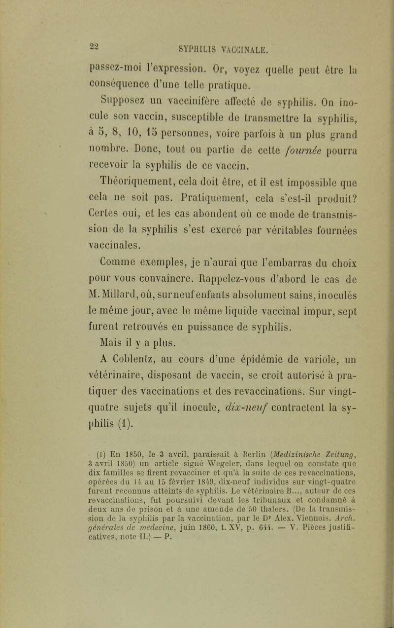 passez-moi l'expression. Or, voyez quelle peut être la conséquence d'une telle pratique. Supposez un vaccinifère alTecté de syphilis. On ino- cule son vaccin, susceptible de transmettre la syphilis, à 5, 8, 10, 15 personnes, voire parfois à un plus grand nombre. Donc, tout ou partie de cette fournée pourra recevoir la syphilis de ce vaccin. Théoriquement, cela doit être, et il est impossible que cela ne soit pas. Praliquemenl, cela s'est-il produit? Certes oui, et les cas abondent où ce mode de transmis- sion de la syphilis s'est exercé par véritables fournées vaccinales. Comme exemples, je n'aurai que l'embarras du choix pom^ vous convaincre. Rappelez-vous d'abord le cas de M. Millard, où, surneuf enfants absolument sains, inoculés le même jour, avec le même liquide vaccinal impur, sept furent retrouvés en puissance de syphilis. Mais il y a plus. A Cobleniz, au cours d'une épidémie de variole, un vétérinaire, disposant de vaccin, se croit autorisé à pra- tiquer des vaccinations et des revaccinations. Sur vingt- quatre sujets qu'il inocule, dix-neuf contractent la sy- philis (1). (i) En 1850, le 3 avril, paraissait à Herlin {Medizinische Zeitung, 3 avril 1850) un article sigué Wegeler, dans lequel ou constate que dix familles se firent revacciner et qu'à la suite de ces revaccinations, opérées du 14 au 15 février 1849, dix-neuf individus sur viugt-quatrc furent reconnus atteints de syphilis. Le vétérinaire B..., auteur de ces revaccinations, fut poursuivi devant les tribunaux et condamné à deux ans de prison et à une amende de f»0 tlialers. (De la transmis- sion de la syphilis par la vaccination, par le Alex. Viennois. Arch. (]énérales de mc'decine, juin 18G0, t. XV, p. 644. — V. Pièces justifi-