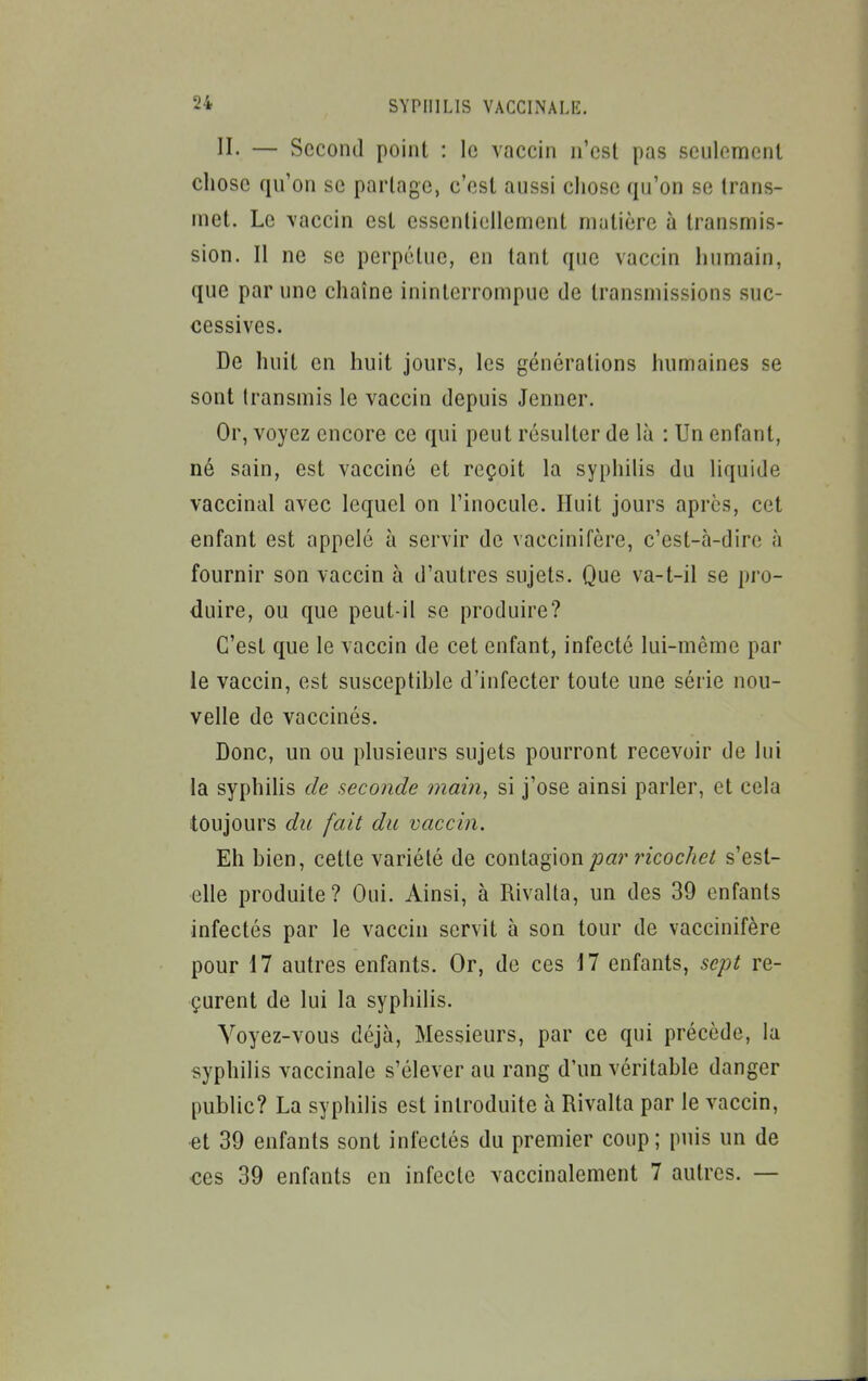 II. — Second point : le vaccin n'est pas seulement chose qu'on se partage, c'est aussi chose qu'on se trans- met. Le vaccin est essentiellement matière à transmis- sion. Il ne se perpétue, en tant que vaccin humain, que par une chaîne ininterrompue de transmissions suc- cessives. De huit en huit jours, les générations humaines se sont transmis le vaccin depuis Jenner. Or, voyez encore ce qui peut résulter de là : Un enfant, né sain, est vacciné et reçoit la syphilis du liquide vaccinal avec lequel on l'inocule. Huit jours après, cet enfant est appelé à servir de vaccinifère, c'est-à-dire à fournir son vaccin à d'autres sujets. Que va-t-il se pro- duire, ou que peut-il se produire? C'est que le vaccin de cet enfant, infecté lui-même par le vaccin, est susceptihle d'infecter toute une série nou- velle de vaccinés. Donc, un ou plusieurs sujets pourront recevoir de lui la syphihs de seconde main, si j'ose ainsi parler, et cela toujours du fait du vaccin. Eh bien, cette variété de contagion par ricochet s'est- elle produite? Oui. Ainsi, à Rivalla, un des 39 enfants infectés par le vaccin servit à son tour de vaccinifère pour 17 autres enfants. Or, de ces 17 enfants, sept re- çurent de lui la syphilis. Voyez-vous déjà, Messieurs, par ce qui précède, la syphilis vaccinale s'élever au rang d'un véritable danger public? La syphilis est introduite à Rivalta par le vaccin, et 39 enfants sont infectés du premier coup; puis un de ces 39 enfants en infecte vaccinalement 7 autres. —