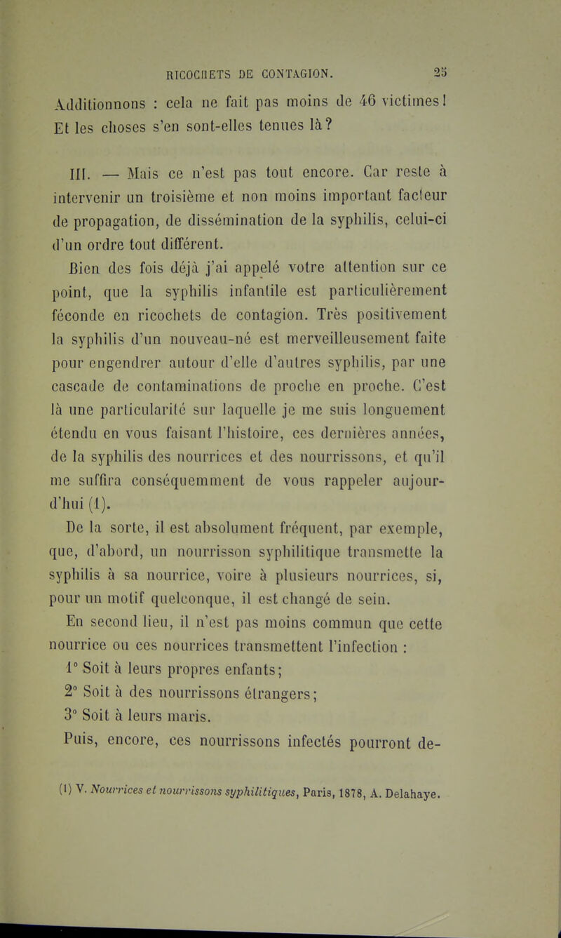 Additionnons : cela ne fait pas moins de 46 victimes 1 Et les choses s'en sont-elles tenues là? III. — Mais ce n'est pas tout encore. Car reste à intervenir un troisième et non moins important fadeur de propagation, de dissémination de la syphilis, celui-ci d'un ordre tout différent. Bien des fois déjà j'ai appelé votre attention sur ce point, que la syphiUs infantile est particulièrement féconde en ricochets de contagion. Très positivement la syphilis d'un nouveau-né est merveilleusement faite pour engendrer autour d'elle d'autres syphilis, par une cascade de contaminations de proche en proche. C'est là une particularité sur laquelle je me suis longuement étendu en vous faisant l'histoire, ces dernières années, de la syphilis des nourrices et des nourrissons, et qu'il me suffira conséqiiemment de vous rappeler aujour- d'hui (1). De la sorte, il est absolument fréquent, par exemple, que, d'abord, un nourrisson syphilitique transmette la syphilis à sa nourrice, voire à plusieurs nourrices, si, pour un motif quelconque, il est changé de sein. En second lieu, il n'est pas moins commun que cette nourrice ou ces nourrices transmettent l'infection : r Soit à leurs propres enfants; 2° Soit à des nourrissons étrangers; 3** Soit à leurs maris. Puis, encore, ces nourrissons infectés pourront de-