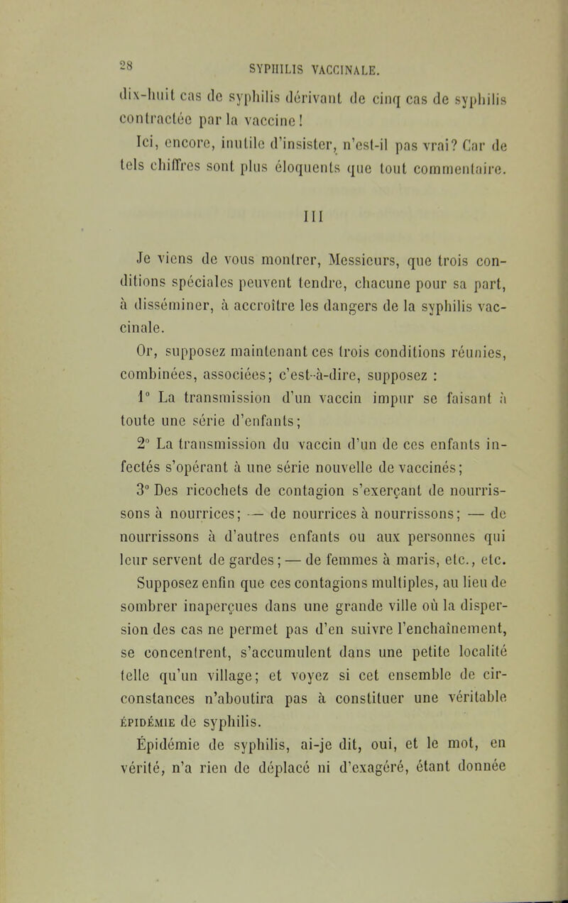 dix-huit cas de sypliilis dérivant de cinq cas de syphilis contractée parla vaccine! Ici, encore, iinilile d'insister, n'est-il pas vrai? Car de tels chiffres sont plus éloquents que tout commentaire. III Je viens de vous montrer, Messieurs, que trois con- ditions spéciales peuvent tendre, chacune pour sa part, à disséminer, à accroître les dangers de la syphilis vac- cinale. Or, supposez maintenant ces trois conditions réunies, combinées, associées; c'est-à-dire, supposez : i La transmission d'un vaccin impur se faisant à toute une série d'enfants; 2° La transmission du vaccin d'un de ces enfants in- fectés s'opérant à une série nouvelle de vaccinés; 3° Des ricochets de contagion s'exerçant de nourris- sons à nourrices ; — de nourrices à nourrissons ; — de nourrissons à d'autres enfants ou aux personnes qui leur servent de gardes ; — de femmes à maris, etc., etc. Supposez enfin que ces contagions multiples, au lieu de sombrer inaperçues dans une grande ville où la disper- sion des cas ne permet pas d'en suivre l'enchaînement, se concentrent, s'accumulent dans une petite localité telle qu'un village; et voyez si cet ensemble de cir- constances n'aboutira pas à constituer une véritable ÉPIDÉMIE de syphilis. Épidémie de syphilis, ai-je dit, oui, et le mot, en vérité, n'a rien de déplacé ni d'exagéré, étant donnée