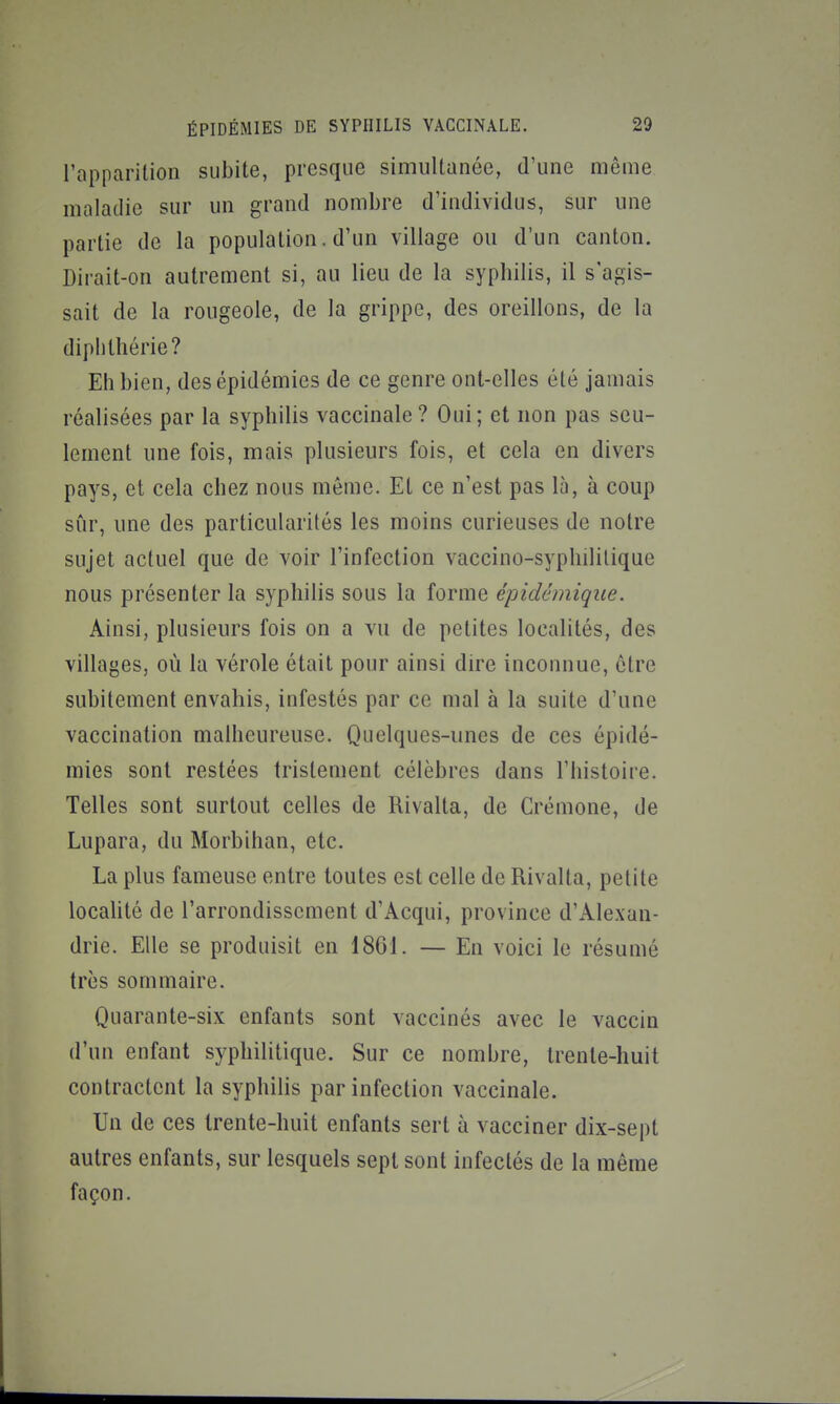 l'apparition subite, presque simultanée, d'une même maladie sur un grand nombre d'individus, sur une partie de la population. d'un village ou d'un canton. Dirait-on autrement si, au lieu de la syphilis, il s'agis- sait de la rougeole, de la grippe, des oreillons, de la diplilhérie? Eh bien, des épidémies de ce genre ont-elles été jamais réalisées par la syphilis vaccinale? Oui; et non pas seu- lement une fois, mais plusieurs fois, et cela en divers pays, et cela chez nous même. Et ce n'est pas là, à coup sûr, une des particularités les moins curieuses de notre sujet actuel que de voir l'infection vaccino-syphililique nous présenter la syphilis sous la forme épidémique. Ainsi, plusieurs fois on a vu de petites localités, des villages, où la vérole était pour ainsi dire inconnue, être subitement envahis, infestés par ce mal à la suite d'une vaccination malheureuse. Quelques-unes de ces épidé- mies sont restées tristement célèbres dans l'histoire. Telles sont surtout celles de Rivalta, de Crémone, de Lupara, du Morbihan, etc. La plus fameuse entre toutes est celle de Rivalta, petite localité de l'arrondissement d'Acqui, province d'Alexan- drie. Elle se produisit en 18G1. — En voici le résumé très sommaire. Quarante-six enfants sont vaccinés avec le vaccin d'un enfant syphilitique. Sur ce nombre, trente-huit contractent la syphilis par infection vaccinale. Un de ces trente-huit enfants sert à vacciner dix-sept autres enfants, sur lesquels sept sont infectés de la même façon.