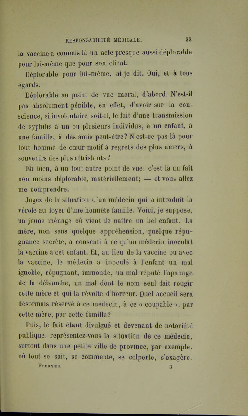 la vaccine a commis là un acte presque aussi déplorable pour lui-même que pour son client. Déplorable pour lui-même, ai-je dit. Oui, et à tous égards. Déplorable au point de vue moral, d'abord. N'est-il pas absolument pénible, en eflfet, d'avoir sur la con- science, si involontaire soit-il, le fait d'une transmission de syphilis à un ou plusieurs individus, à un enfant, à une famille, à des amis peut-être? N'est-ce pas là pour tout homme de cœur motif à regrets des plus amers, à souvenirs des plus attristants ? Eh bien, à un tout autre point de vue, c'est là un fait non moins déplorable, matériellement; — et vous allez me comprendre. Jugez de la situation d'un médecin qui a introduit la vérole au foyer d'une honnête famille. Voici, je suppose, un jeune ménage où vient de naître un bel enfant. La mère, non sans quelque appréhension, quelque répu- gnance secrète, a consenti à ce qu'un médecin inoculât la vaccine à cet enfant. Et, au lieu de la vaccine ou avec la vaccine, le médecin a inoculé à l'enfant un mal ignoble, répugnant, immonde, un mal réputé l'apanage de la débauche, un mal dont le nom seul fait rougir cette mère et qui la révolte d'horreur. Quel accueil sera désormais réservé à ce médecin, à ce « coupable», par cette mère, par cette famille? Puis, le fait étant divulgué et devenant de notoriété publique, représentez-vous la situation de ce médecin, surtout dans une petite ville de province, par exemple, où tout se sait, se commente, se colporte, s'exagère. FOUUMEK. 3