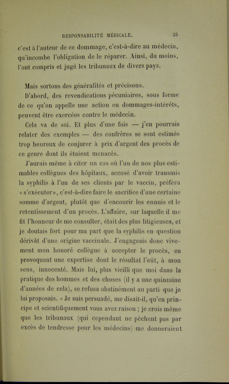 c'est à l'auteur de ce dommage, c'est-à-dire au médecin, qu'incombe l'obligation de le réparer. Ainsi, du moins, l'ont compris et jugé les tribunaux de divers pays. Mais sortons des généralités et précisons. D'abord, des revendications pécuniaires, sous forme de ce qu'on appelle une action en dommages-intérêts, peuvent être exercées contre le médecin. Cela va de soi. Et plus d'une fois — j'en pourrais relater des exemples — des confrères se sont estimés trop heureux de conjurer à prix d'argent des procès de ce genre dont ils étaient menacés. J'aurais même à citer un cas où l'un de nos plus esti- mables collègues des hôpitaux, accusé d'avoir transmis la syphilis à l'un de ses clients par le vaccin, préféra « s'exécuter», c'est-à-dire faire le sacrifice d'une certaine somme d'argent, plutôt que d'encourir les ennuis et le retentissement d'un procès. L'affaire, sur laquelle il me fit l'honneur de me consulter, était des plus litigieuses, et je doutais fort pour ma part que la syphilis en question dérivât d'une origine vaccinale. J'engageais donc vive- ment mon honoré collègue à accepter le procès, en provoquant une expertise dont le résultat l'eût, à mon sens, innocenté. Mais lui, plus vieilli que moi dans la pratique des hommes et des choses (il y a une quinzaine d'années de cela), se refusa obstinément au parti que je lui proposais. « Je suis persuadé, me disait-il, qu'en prin- cipe et scientifiquement vous avez raison ; je crois même que les tribunaux (qui cependant ne pèchent pas par excès de tendresse pour les médecins) me donneraient