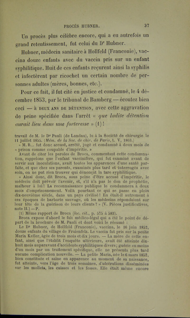 Un procès plus célèbre encore, qui a eu autrefois un grand retentissement, fut celui du D Ilubner. Hubner, médecin sanitaire à Ilollfeld (Franconie), vac- cina douze enfants avec du vaccin pris sur nn enfant syphilitique. Huit de ces enfants reçurent ainsi la syphilis et infectèrent par ricochet un certain nombre de per- sonnes adultes (mères, bonnes, etc.). Pour ce fait, il fut cité en justice et condamné, le 4 dé- cembre 1853, par le tribunal de Bamberg — écoutez bien ceci — à DEUX ans de détention, avec cette aggravation de peine spécifiée dans Tarrêt « que ladite détention aurait lieu dans une forteresse » (1) ! travail de M. le Pauli (de Landau), lu à la Société de chirurgie le 11 juillet 1855. (Mém. de la Soc. de chiv. de Paris, t. V, 18G-3.) (< M. B... fut donc accusé, arrêté, jugé et condamné à deux mois de « prison comme coupable d'impéritie. » Avant de citer les paroles de Broca, commentant cette condamna- tion, rappelons que l'enfant vaccinifère, qui fut examiné avant de servir aux inoculations, avait toutes les apparences d'une santé par- faite, et que chez ses parents, examinés plus tard et interrogés avec soin, on ne put rien trouver qui dénonçât la tare syphilitique. '< Ainsi donc, dit Broca, sous peine d'être accusé d'impéritie, le médecin doit prévoir l'avenir, et, s'il n'a pas le don de prophétie, malheur à lui! La reconnaissance publique le condamnera à deux mois d'emprisonnement. Voilà pourtant ce qui se passe en plein dix-neuvième siècle, dans un pays civilisé 1 Eu était-il autrement à ces époques de barbarie sauvage, où les médecins répondaient sur leur tête de la guérisou de leurs clients? » (V. Pièces justificatives, note II.)—P. (1) Même rapport de Broca (/oc. cit., p. 575 à 583). Broca expose d'abord le fait médico-légal qui a été le point de dé- part de la brochure de M. Pauli et dont voici le résumé : Le Dr Hubner, de Ilollfeld (Franconie), vaccina, le 16 juin 1852, douze enfants du village de Fraienfelz. Le vaccin fut pris sur la petite Maria Keller, âgée de trois mois et dix jours. — La mère de cette en- fant, ainsi que l'établit l'enquête ultérieure, avait été atteinte dix- huit mois auparavant d'accidents syphilitiques divers; guérie en moins d'un mois par un traitement spécifique, elle ne présenta plus tard aucune complication nouvelle. — La petite iMaria, née le G mars 1852, bien constituée et saine en apparence au moment de sa naissance, fut atteinte, vers l'âge de trois semaines, d'ulcérations disséminées sur les mollets, les cuisses et les fesses. Elle était même encore