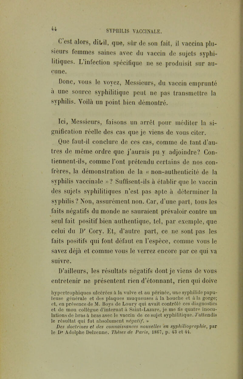 C'est alors, diUil, que, sur de son fait, il vaccina plu- sieurs femmes saines avec du vaccin de sujets syphi- litiques. L'infection spécifique ne se produisit sur au- cune. Donc, vous le voyez, Messieurs, du vaccin emprunté à une source syphilitique peut ne pas transmettre la syphilis. Yoilà un point hien démontré. Ici, Messieurs, faisons un arrêt pour méditer la si- gnification réelle des cas que je viens de vous citer. Que faut-il conclure de ces cas, comme de tant d'au- tres de même ordre que j'aurais pu y adjoindre? Con- tiennent-ils, comme l'ont prétendu certains de nos con- frères, la démonstration de la « non-authenticité de la syphilis vaccinale »? Suffisent-ils à établir que le vaccin des sujets syphilitiques n'est pas apte à déterminer la syphilis ? Non, assurément non. Car, d'une part, tous les faits négatifs du monde ne sauraient prévaloir contre un seul fait positif bien authentique, tel, par exemple, que celui du D Cory. Et, d'autre part, ce ne sont pas les faits positifs qui font défaut en l'espèce, comme vous le savez déjà et comme vous le verrez encore par ce qui va suivre. D'ailleurs, les résultats négatifs dont je viens de vous entretenir ne présentent rien d'étonnant, rien qui doive hypcrtrophiques ulcérées à la vulve et au périnée, une syphilide papu- leuse générale et des plaques muqueuses à la bouche et à la gorge; et, en présence de M. Boys de Loury qui avait contrôlé ces diagnostics et de mon collègue d'internat à Saint-Lazare, je me lis quatre inocu- lations de bras h bras avec le vaccin de ce sujet syphilitique. J'attendis le résultat qui fut absolument négatif. » Des doctrines et des connaissances nouvelle'! en syp/iiliographie, par