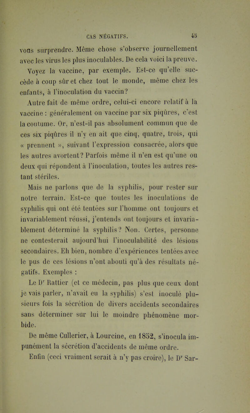 vons surprendre. Même chose s'observe journellement avec les virus les plus inoculables. De cela voici la preuve. Voyez la vaccine, par exemple. Est-ce qu'elle suc- cède à coup sûr et chez tout le monde, même chez les enfants, à l'inoculation du vaccin? Autre fait de même ordre, celui-ci encore relatif à la vaccine : généralement on vaccine par six piqûres, c'est la coutume. Or, n'est-il pas absolument commun que de ces six piqûres il n'y en ait que cinq, quatre, trois, qui « prennent », suivant l'expression consacrée, alors que les autres avortent? Parfois même il n'en est qu'une ou deux qui répondent à l'inoculation, toutes les autres res- tant stériles. Mais ne parlons que de la syphilis, pour rester sur notre terrain. Est-ce que toutes les inoculations de syphilis qui ont été tentées sur l'homme ont toujours et invariablement réussi, j'entends ont toujours et invaria- blement déterminé la syphilis? Non. Certes, personne ne contesterait aujourd'hui l'inoculabilité des lésions secondaires. Eh bien, nombre d'expériences tentées avec le pus de ces lésions n'ont abouti qu'à des résultats né- gatifs. Exemples : Le D' Rattier (et ce médecin, pas plus que ceux dont je vais parler, n'avait eu la syphihs) s'est inoculé plu- sieurs fois la sécrétion de divers accidents secondaires sans déterminer sur lui le moindre phénomène mor- bide. De même Cullerier, à Lourcine, en 1852, s'inocula im- punément la sécrétion d'accidents de môme ordre. Enfin (ceci vraiment serait à n'y pas croire), le D Sar-