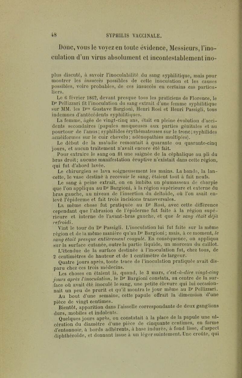 Donc, VOUS le voyez en loule évidence, Messieurs, l'ino- culation d'un virus absolument et inconlestablementino- plus discuté, à savoir l'iaoculabiiilé du sang syphilitique, mais pour montrer les insuccès possibles de cette inoculation et les causes possibles, voire probables, de ces insuccès eu certains cas particu- liers. Le G février 18G5, devant presque tons les praticiens de Florence, le D Pellizzari fît l'inoculaliou du sang extrait d'une femme syphilitique sur MM. les D» Gustave lîiirgioni, Henri Rosi et Henri Passigli, tous indemnes d'antécédents syphiliti<iues. La femme, âgée de vingt-cinq ans, était en pleine évolution d'acci- dents secondaires (papules muqueuses aux parties génitales et au pourtour de l'anus; syphilides érylhémateuses sur le tronc; syphilides acuéiformes sur le cuir chevelu; adénopathies multiples). Le début de la maladie remontait à quarante ou quarante-cinq jours, et aucun traitement n'avait encore été fait. Pour extraire le sang on fit une saignée de la céphalique au pli du bras droit; aucune manifestation éruptive n'existait dans celte région, qui fut d'abord lavée. Le chirurgien se lava soigneusement les mains. La bande, la lan- cette, le vase destiné à recevoir le sang, étaient tout à fait neufs. Le sang à peine extrait, on en imbiba un plumasseau de charpie que l'on appliqua auD Bargioni, à la région supérieure et externe du bras gauche, au niveau de l'insertion du deltoïde, où l'on avait en- levé l'épiderme et fait trois incisions transversales. La même chose fut pratiquée au D Rosi, avec cette différence cependant que l'abrasion de l'épiderme fut faite à la région supé- rieure et interne de l'avant-bras gauche, et que le sang était déjà refroidi. Vint le lour du Passigli. L'inoculation lui fut faite sur la même région et de la môme manière qu'au Bargioni ; mais, à ce moment, le sang était presque entièrement coagulé. En conséquence, on appliqua sur la surface cutanée, outre la partie liquide, un morceau du caillot. L'étendue de la surface destinée à l'inoculation fut, chez tous, de 2 centimètres de hauteur et de 1 ceulimètre de largeur. Quatre jours après, toute trace de l'inoculation pratiquée avait dis- paru chez ces trois médecins. Les choses en étaient là, quand, le 3 mars, c'est-à-dire vingt-cinq jours après l'inoculation, le Bargioni constata, au centre de la sur- face où avait été inoculé le sang, une petite élevure qui lui occasion- nait un peu de prurit et qu'il montra le jour même au Pellizzari. Au bout d'une semaine, cette papule offrait la dimension d'une pièce de vingt centimes. Bientôt, apparition dans l'aisselle correspondante de deux ganglions durs, mobiles et indolents. Quelques jours après, on constatait à la place de la papule une ul- cération du diamètre d'une pièce de cinquante centimes, en forme d'entonnoir, k bords adhérents, à base indurée, à fond lisse, d'aspect diphthéroïde, et donnant issue à un léger suintement. Une croûte, qui