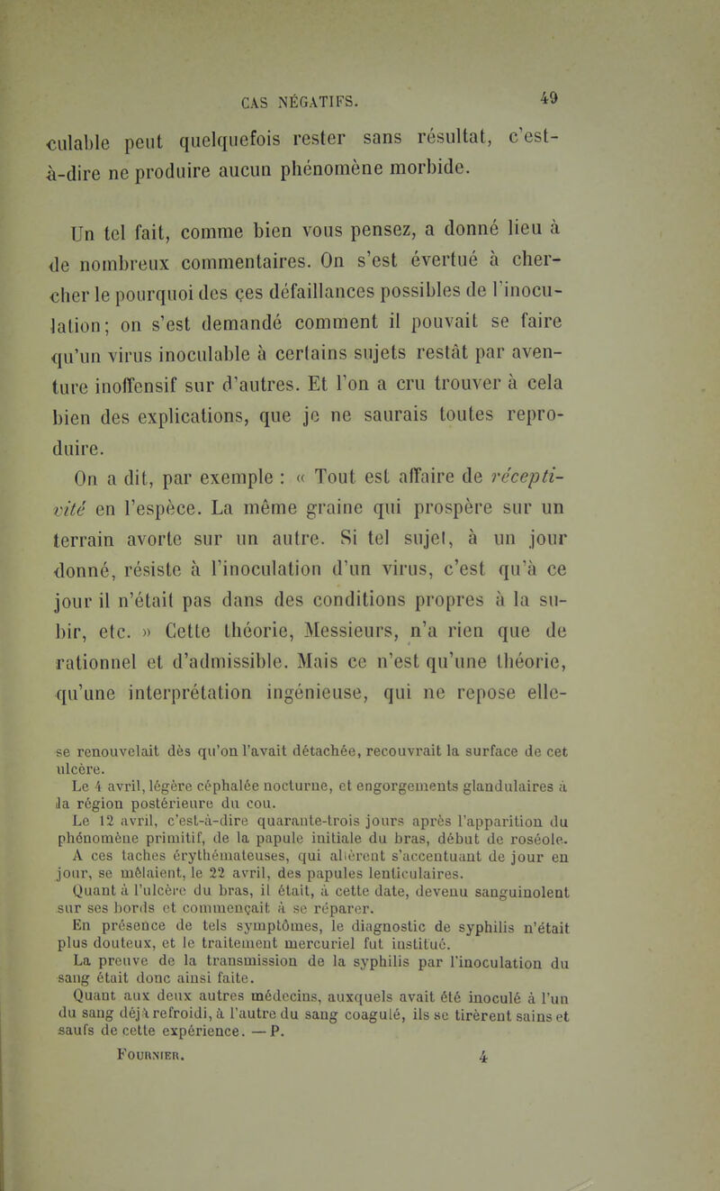 ciilable peut quelquefois rester sans résultat, c'est- à-dire ne produire aucun phénomène morbide. Un tel fait, comme bien vous pensez, a donné lieu à de nombreux commentaires. On s'est évertué à cher- cher le pourquoi des ces défaillances possibles de l'inocu- Jalion; on s'est demandé comment il pouvait se faire qu'un virus inoculable à certains sujets restât par aven- ture inoffensif sur d'autres. Et l'on a cru trouver à cela bien des explications, que je ne saurais toutes repro- duire. On a dit, par exemple : « Tout est affaire de récepti- vité en l'espèce. La même graine qui prospère sur un terrain avorte sur un autre. Si tel sujel, à un jour donné, résiste à l'inoculation d'un virus, c'est qu'à ce jour il n'était pas dans des conditions propres à la su- bir, etc. » Cette théorie, Messieurs, n'a rien que de rationnel et d'admissible. Mais ce n'est qu'une théorie, qu'une interprétation ingénieuse, qui ne repose elle- se renouvelait dès qu'on l'avait détachée, recouvrait la surface de cet ulcère. Le 4 avril, légère céphalée nocturne, et engorgements glandulaires à Ja région postérieure du cou. Le 12 avril, c'est-à-dire quaraule-lrois jours après l'apparition du phénomène primitif, de la papule initiale du bras, début de roséole. A ces taches crythémateuses, qui allèrent s'accentuant de jour eu jour, se mêlaient, le 22 avril, des papules lenticulaires. Quant à l'ulcère du bras, il était, à cette date, devenu sanguinolent sur ses bords et commençait à se réparer. En présence de tels symptômes, le diagnostic de syphilis n'était plus douteux, et le traitement mercuriel fut institué. La preuve de la transmission de la syphilis par l'inoculation du sang était donc ainsi faite. Quant aux deux autres médecins, auxquels avait été inoculé à l'un du sang déj^i refroidi, i l'autre du sang coagulé, ils se tirèrent sains et saufs de cette expérience. —P. FouRNrER. 4