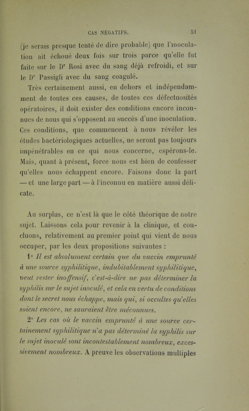 (je serais presque tenlé de dire probable) que l'inocula- lioii ait échoué deux fois sur trois parce qu'elle fut faite sur le Rosi avec du sang déjà refroidi, et sur le Passigli avec du sang coagulé. Très certainement aussi, en dehors et indépendam- ment de toutes ces causes, de toutes ces défectuosités opératoires, il doit exister des conditions encore incon- nues de nous qui s'opposent au succès d'une inoculation. Ces conditions, que commencent à nous révéler les éludes bactériologiques actuelles, ne seront pas toujours impénétrables en ce qui nous concerne, espérons-le. Mais, quant à présent, force nous est bien de confesser qu'elles nous échappent encore. Faisons donc la part — et une large part — à l'inconnu en matière aussi déli- cate. Au surplus, ce n'est là que le côté théorique de notre sujet. Laissons cela pour revenir à la clinique, et con- cluons, relativement au premier point qui vient de nous occuper, par les deux propositions suivantes : i° Il est absolument certain que du vaccin emprunté à une source syphilitique, indubitablement syphilitique y veut rester inoffensif\ c est-à-dire ne pas détermi7ier la syphilis sur le sujet inoculé, et cela en vertu de conditions dont le secret nous échappe, mais qui, si occultes qu'elles soient encore, ne sauraient être méconnues. 2° Les cas où le vaccin emprunté à une source cer- tainement syphilitique n'a pas déterminé la syphilis sur le sujet inocidé sont incontestablement nombreux, exces- sivement nombreux. A preuve les observations multiples