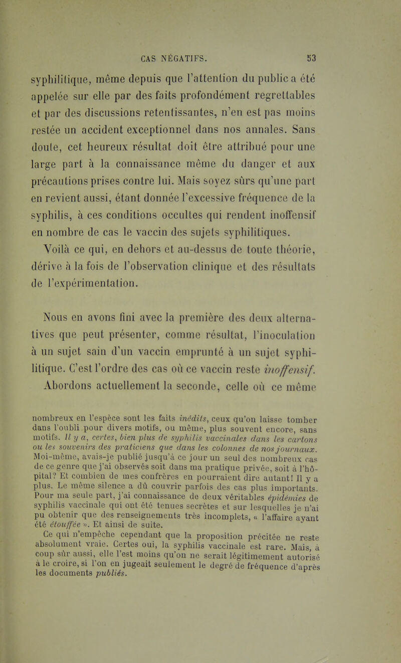 syphililiqiie, même depuis que l'attenlion du public a élé appelée sur elle par des faits profondément regrettables et par des discussions retentissantes, n'en est pas moins restée un accident exceptionnel dans nos annales. Sans doule, cet heureux résultat doit être attribué pour une large part à la connaissance môme du danger et aux précautions prises contre lui. Mais soyez surs qu'une part en revient aussi, étant donnée l'excessive fréquence de la syphilis, à ces conditions occultes qui rendent inoffensif en nombre de cas le vaccin des sujets syphilitiques. Voilà ce qui, en dehors et au-dessus de toute théorie, dérive à la fois de l'observation clinique et des résultats de l'expérimentation. Nous en avons fini avec la première des deux alterna- tives que peut présenter, comme résultat, l'inoculalion à un sujet sain d'un vaccin emprunté à un sujet syphi- litique. C'est l'ordre des cas où ce vaccin reste inoffensif. Abordons actuellement la seconde, celle où ce même nombreux en l'espèce sont les faits inédits, ceux qu'on laisse tomber dans l'oubli pour divers motifs, ou môme, plus souvent encore, sans motifs. M y a, certes, bien plus de syphilis vaccinales dans les eai'tons ou les souvenirs des praticiens que dans les colonnes de nos journaux. Moi-même, avais-je publié jusqu'à ce jour un seul des nombreux cas de ce genre que j'ai observés soit dans ma pratique privée, soit à l'hô- pital? Et combien de mes confrères en pourraient dire autant! Il y a plus. Le môme silence a dû couvrir parfois des cas plus importants. Pour ma seule part, j'ai connaissance de deux véritables épidémies de syphilis vaccinale qui ont été tenues secrètes et sur lesquelles je n'ai pu obtenir que des renseignements très incomplets, « l'affaire ayant été étouffée ». Et ainsi de suite. Ce qui n'empêche cependant que la proposition précitée ne reste absolument vraie. Certes oui, la syphilis vaccinale est rare. Mais, à coup sûr aussi, elle l'est moins qu'on ne serait légitimement autorisé aie croire,si l'on en jugeait seulement le degré de fréquence d'après les documents publiés.