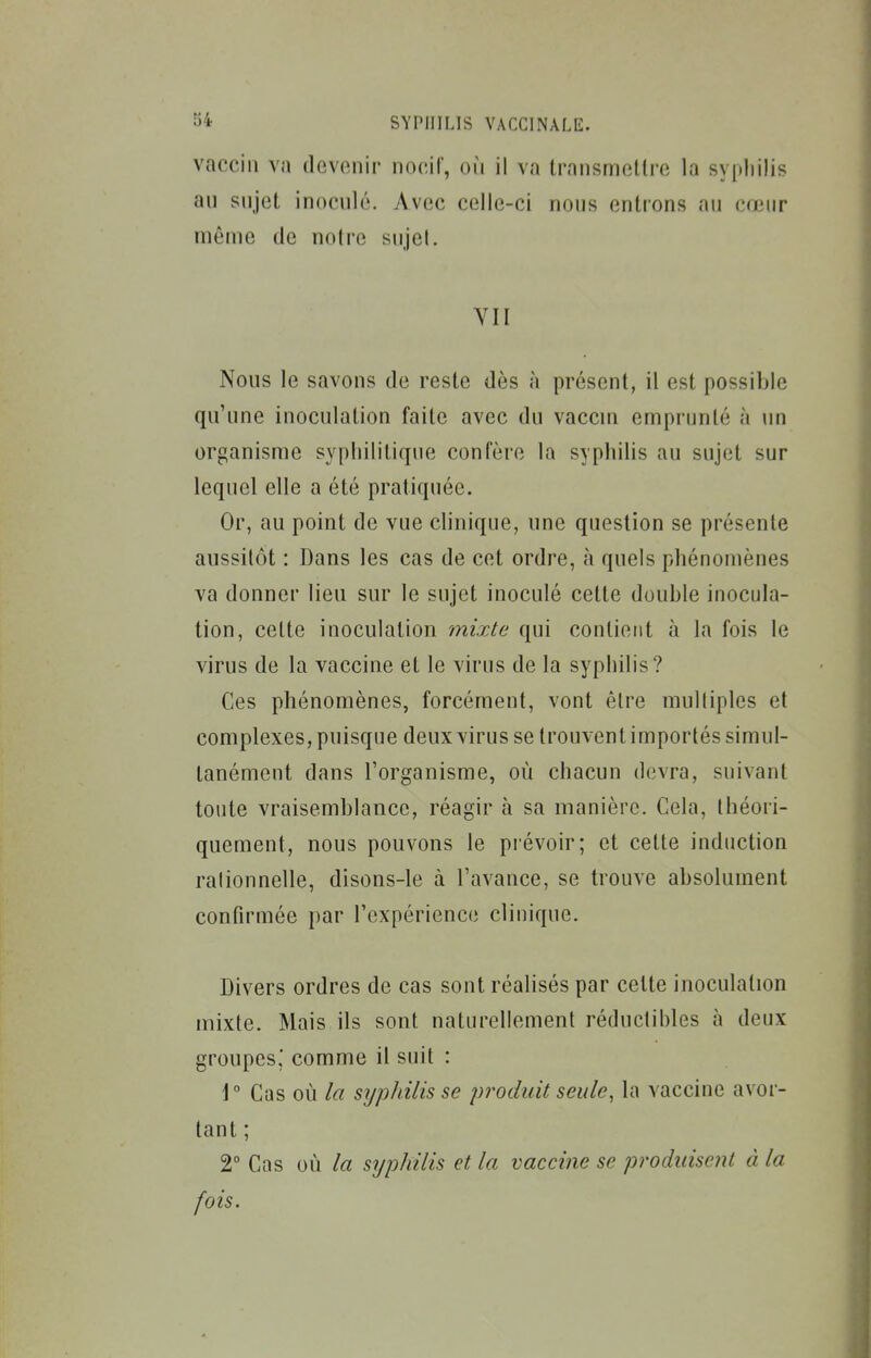 vaccin va devenir nocif, où il va transmotlre la syphilis an sujet inocnlé. Avec celle-ci nous entions au cœur même de notre sujet. YII Nous le savons de reste dès à présent, il est possible qu'une inoculation faite avec du vaccin emprunté à un organisme syphilitique confère la syphilis au sujet sur lequel elle a été pratiquée. Or, au point de vue clinique, une question se présente aussitôt : Dans les cas de cet ordre, à quels phénomènes va donner lieu sur le sujet inoculé cette double inocula- tion, cette inoculation mixte qui contient à la fois le virus de la vaccine et le virus de la syphilis? Ces phénomènes, forcément, vont être multiples et complexes, puisque deux virus se trouvent importés simul- tanément dans l'organisme, où chacun devra, suivant toute vraisemblance, réagir à sa manière. Cela, théori- quement, nous pouvons le pi évoir; et cette induction rationnelle, disons-le à l'avance, se trouve absolument confirmée par l'expérience clinique. Divers ordres de cas sont réalisés par cette inoculation mixte. Mais ils sont naturellement réductibles à deux groupes,' comme il suit : \° Cas où la s7/p/nlisse produit seule, la vaccine avor- tant ; 2° Cas où la srjphilis et la vaccine se produisent à la fois.