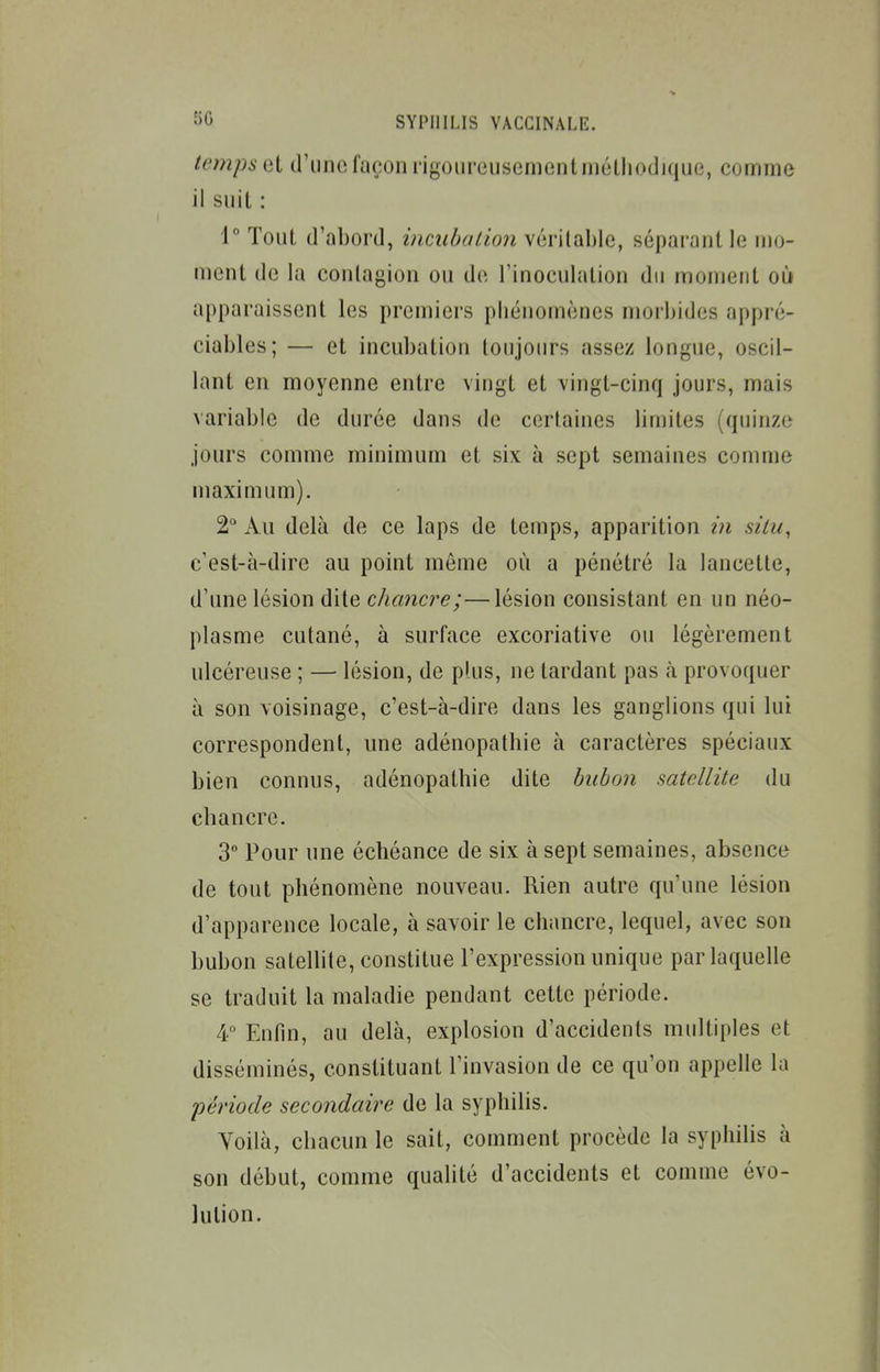 temps et d'une façon rigoureusement niéthocljqiie, comme il suit : 1° Tout d'abord, incuba lion véritable, séparant le mo- ment de la conlagion ou de rinoeulation du moment où apparaissent les premiers phénomènes morbides appré- ciables; — et incubation toujours assez longue, oscil- lant en moyenne entre vingt et vingt-cinq jours, mais variable de durée dans de certaines limites (quinze jours comme minimum et six à sept semaines comme maximum). 2° Au delà de ce laps de temps, apparition in silu^ c'est-à-dire au point môme où a pénétré la lancette, d'une lésion dite chancre;—lésion consistant en un néo- plasme cutané, à surface excoriative ou légèrement ulcéreuse ; — lésion, de plus, ne tardant pas à provoquer à son voisinage, c'est-à-dire dans les ganglions qui lui correspondent, une adénopathie à caractères spéciaux bien connus, adénopathie dite bubon satellite du chancre. 3° Pour une échéance de six à sept semaines, absence de tout phénomène nouveau. Rien autre qu'une lésion d'apparence locale, à savoir le chancre, lequel, avec son bubon satelhte, constitue l'expression unique par laquelle se traduit la maladie pendant cette période. 4 Enfin, au delà, explosion d'accidents multiples et disséminés, constituant l'invasion de ce qu'on appelle la période secondaire de la syphilis. Yoiià, chacun le sait, comment procède la syphilis à son début, comme qualité d'accidents et comme évo- lution.