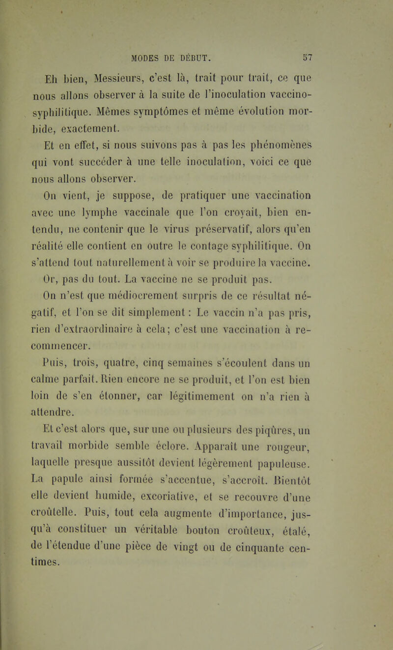 Eh bien, Messieurs, c'est là, trait pour trait, ce que nous allons observer à la suite de l'inoculation vaccino- sypliililique. Mêmes symptômes et môme évolution mor- bide, exactement. Et en eiîet, si nous suivons pas à pas les phénomènes qui vont succéder à une telle inoculation, voici ce que nous allons observer. On vient, je suppose, de pratiquer une vaccination avec une lymphe vaccinale que l'on croyait, bien en- tendu, ne contenir que le virus préservatif, alors qu'eu réalité elle contient en outre le contage syphilitique. On s'attend tout naturellement à voir se produire la vaccine. Or, pas du tout. La vaccine ne se produit pas. On n'est que médiocrement surpris de ce résultat né- gatif, et Ton se dit simplement : Le vaccin n'a pas pris, rien d'extraordinaire à cela; c'est une vaccination à re- commencer. Puis, trois, quatre, cinq semaines s'écoulent dans un calme parfait. Rien encore ne se produit, et l'on est bien loin de s'en étonner, car légitimement on n'a rien à attendre. El c'est alors que, sur une ou plusieurs des piqûres, un travail morbide semble éclore. Apparaît une rougeur, laquelle presque aussitôt devient légèrement papuleuse. La papule ainsi formée s'accentue, s'accroît. Bientôt elle devient humide, excoriative, et se recouvre d'une croûtelle. Puis, tout cela augmente d'importance, jus- qu'à constituer un véritable bouton croûteux, étalé, de l'étendue d'une pièce de vingt ou de cinquante cen- times.