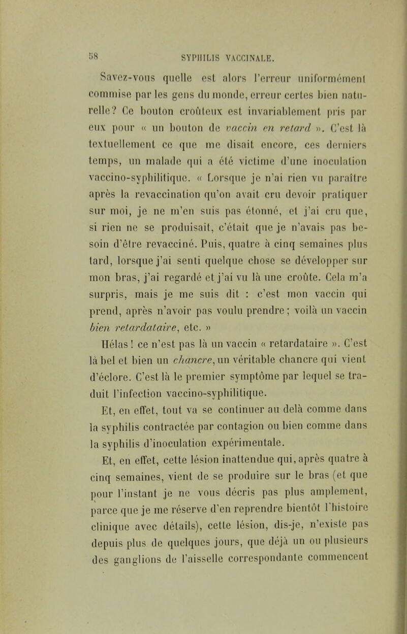 Savez-voiis quelle est alors l'erreur uniformémenl commise par les geus du monde, erreur certes bien natu- relle? Ce bouton croiiteux est invariablement pi'is par eux pour » un bouton de vaccin m retard ». C'est là textuellement ce que me disait encore, ces derniers temps, un malade qui a été victime d'une inoculation vaccino-sypbilitique. « Lorsque je n'ai rien vu paraître après la revaccination qu'on avait cru devoir praliquer sur moi, je ne m'en suis pas étonné, et j'ai cru que, si rien ne se produisait, c'était que je n'avais pas be- soin d'êlre revacciné. Puis, quatre à cinq semaines plus tard, lorsque j'ai senti quelque chose se développer sur mon bras, j'ai regardé et j'ai vu là une croûte. Cela m'a surpris, mais je me suis dit : c'est mon vaccin qui prend, après n'avoir pas voulu prendre ; voilà un vaccin bien retardataire, etc. » Hélas ! ce n'est pas là un vaccin « retardataire ». C'est là bel et bien un chancre, un véritable chancre qui vient d'éclore. C'est là le premier symptôme par lequel se tra- duit l'infection vaccino-sypbilitique. Et, en effet, tout va se continuer au delà comme dans la syphilis contractée par contagion ou bien comme dans la syphilis d'inoculation expérimentale. Et, en effet, cette lésion inattendue qui, après quatre à cinq semaines, vient de se produire sur le bras (et que pour l'instant je ne vous décris pas plus amplement, parce que je me réserve d'en reprendre bientôt Thistoire clinique avec détails), cette lésion, dis-je, n'existe pas depuis plus de quelques jours, que déjà un ou plusieurs des ganglions de l'aisselle correspondante commencent