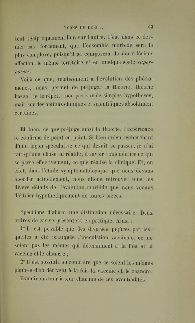 tent réciproquement l'un sur l'autre. C'est dans ce der- nier cas, forcément, que l'ensemble morbide sera le plus complexe, puisqu'il se composera de deux lésions alFectant le même territoire et en quelque sorte super- posées. Yoiià ce que, relativement à l'évolution des phéno- mènes, nous permet de préjuger la théorie, théorie basée, je le répète, non pas sur de simples hypothèses, mais sur des notions cliniques et scientifiques absolument certaines. Eli bien, ce que préjuge amsi la Ihéorie, l'expérience le confirme de point en point. Si bien qu'en recherchant d'une façon spéculative ce qui devait se passer, je n'ai fait qu'une chose en réalité, à savoir vous décrire ce qui se passe effectivement, ce que réalise la clinique. Et, en effet, dans l'étude symptomatologique que nous devons aborder actuellement, nous allons retrouver tous les divers détails de l'évolution morbide que nous venons d'édifier hypothétiquement de toutes pièces. Spécifions d'abord une distinction nécessaire. Deux ordres de cas se présentent en pratique. Ainsi : IMl est possible que des diverses piqûres par les- quelles a été pratiquée l'inoculation vaccinale, ce ne soient pas les mêmes qui déterminent à la fois et la vaccine et le chancre ; 111 est possible au contraire que ce soient les mômes piqûres d'où dérivent à la fois la vaccine et le chancre. Examinons tour à tour chacune de ces éventualités.