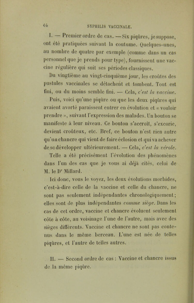 I. — Premier ordre de cas. — Six piqûres, je suppose, ont élé praliqiiécs suivant la coutume. Quelques-unes, au nombre de quatre par exemple (comme dans un cas personnel que je prends pour type), fournissent une vac- cine régulière qui suit ses périodes classiques. Du vingtième au vingt-cinquième jour, les croûtes des pustules vaccinales se détachent et tombent. Tout est fini, ou du moins semble fini. — Cela, c'est la vaccine. Puis, voici qu'une piqûre ou que les deux piqûres qui avaient avorté paraissent entrer en évolution et « vouloir prendre », suivant Texpression des malades. Un bouton se manifeste à leur niveau. Ce bouton s'accroît, s'excorie, devient croûteux, etc. Bref, ce bouton n'est rien autre qu'un chancre qui vient de faire éclosion et qui va achever de se développer ultérieurement. — Cela, c'est la vérole. Telle a été précisément l'évolution des phénomènes dans l'un des cas que je vous ai déjà cités, celui de M. le D^ Millard. Ici donc, vous le voyez, les deux évolutions morbides, c'est-à-dire celle de la vaccine et celle du chancre, ne sont pas seulement indépendantes chronologiquement; elles sont de plus indépendantes comme siège. Dans les cas de cet ordre, vaccine et chancre évoluent seulement côte à côte, au voisinage l'une de l'autre, mais avec des sièges différents. Vaccine et chancre ne sont pas conte- nus dans le même berceau. L'une est née de telles piqûres, et l'autre de telles autres. II. — Second ordre de cas : Vaccine et chancre issus de la même piqûre.