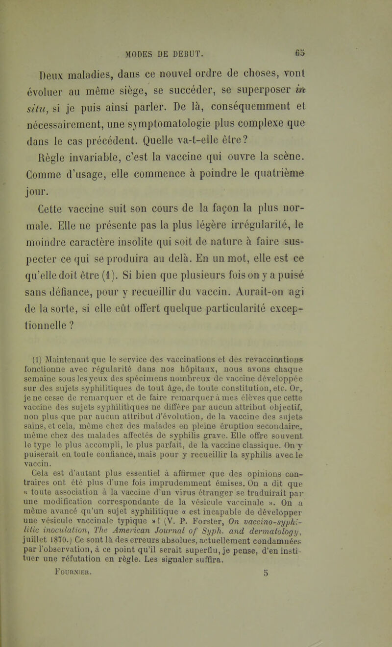 Deux maladies, dans ce nouvel ordre de choses, vont évoluer au même siège, se succéder, se superposer in situ, si je puis ainsi parler. De là, conséquemraent et nécessairement, une symptomatologie plus complexe que dans le cas précédent. Quelle va-t-elle être? Règle invariable, c'est la vaccine qui ouvre la scène. Comme d'usage, elle commence à poindre le quatrième jour. Cette vaccine suit son cours de la façon la plus nor- male. Elle ne présente pas la plus légère irrégularité, le moindre caractère insolite qui soit de nature à faire sus- pecter ce qui se produira au delà. En un mot, elle est ce qu'elle doit être (1). Si bien que plusieurs foison y a puisé sans défiance, pour y recueillir du vaccin. Aurait-on agi de la sorte, si elle eût offert quelque particularité excep- tionnelle ? (I) Maintenant que le service des vaccinations et des revaccioatious fonctionne avec régularité dans nos hôpitaux, nous avons chaque semaine sous les yeux des spécimens nombreux de vaccine développée sur des sujets syphilitiques de tout âge, do toute constitution, etc. Or, je ne cesse de remarquer et de faire remarquer à mes élèves que cette vaccine des sujets syphilitiques ne diffère par aucun attribut objectif, non plus que par aucun attribut d'évolution, de la vaccine des sujets sains, et cela, même chez des malades en pleine éruption secondaire, mémo chez des malades atîectés de syphiUs grave. Elle offre souvent le type le plus accompli, le plus parfait, de la vaccine classique. On y puiserait en toute confiance, mais pour y recueillir la syphilis avec le vaccin. Gela est d'autant plus essentiel à affirmer que des opinions con- traires ont été plus d'une fois imprudemment émises. On a dit que « toute association à la vaccine d'un virus étranger se traduirait par une modification correspondante de la vésicule vaccinale ». On a môme avancé qu'un sujet syphilitique « est incapable de développer une vésicule vaccinale typique » ! (V. P. Forster, On vaccino-syphi- lilic inoculation, The American Journal of Syph. and dermatology, juillet 1870.) Ce sont là des erreurs absolues, actuellement condamnées par l'observation, à ce point qu'il serait superflu, je pense, d'en insti- tuer une réfutation en règle. Les signaler suffira.