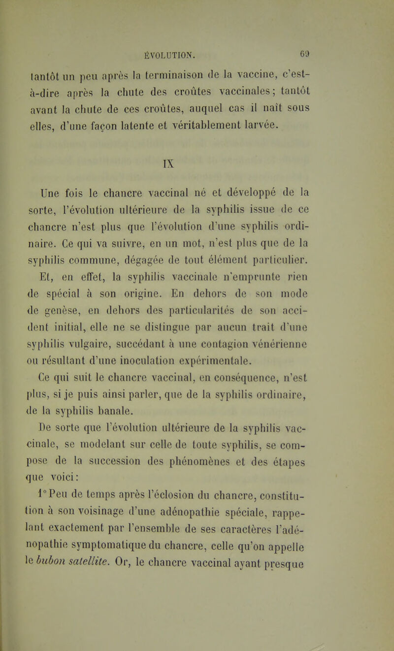 tantôt un peu après la terminaison de la vaccine, c'est- à-dire après la chute des croûtes vaccinales; tantôt avant la chute de ces croûtes, auquel cas il naît sous elles, d'une façon latente et véritablement larvée. IX Une fois le chancre vaccinal né et développé de la sorte, l'évolution ultérieure de la syphilis issue de ce chancre n'est plus que l'évolution d'une syphilis ordi- naire. Ce qui va suivre, en un mot, n'est plus que de la syphilis commune, dégagée de tout élément particulier. Et, en effet, la syphilis vaccinale n'emprunte rien de spécial à son origine. En dehors de son mode de genèse, en dehors des particularités de son acci- dent initial, elle ne se dislingue par aucun trait d'une syphilis vulgaire, succédant à une contagion vénérienne ou résultant d'une inoculation expérimentale. Ce qui suit le chancre vaccinal, en conséquence, n'est plus, si je puis ainsi parler, que de la syphilis ordinaire, de la syphilis banale. De sorte que l'évolution ultérieure de la syphilis vac- cinale, se modelant sur celle de toute syphilis, se com- pose de la succession des phénomènes et des étapes que voici: lPeu de temps après l'éclosion du chancre, constitu- tion à son voisinage d'une adénopathie spéciale, rappe- lant exactement par l'ensemble de ses caractères l'adé- nopathie symptomatique du chancre, celle qu'on appelle le bubon satellite. Or, le chancre vaccinal ayant presque