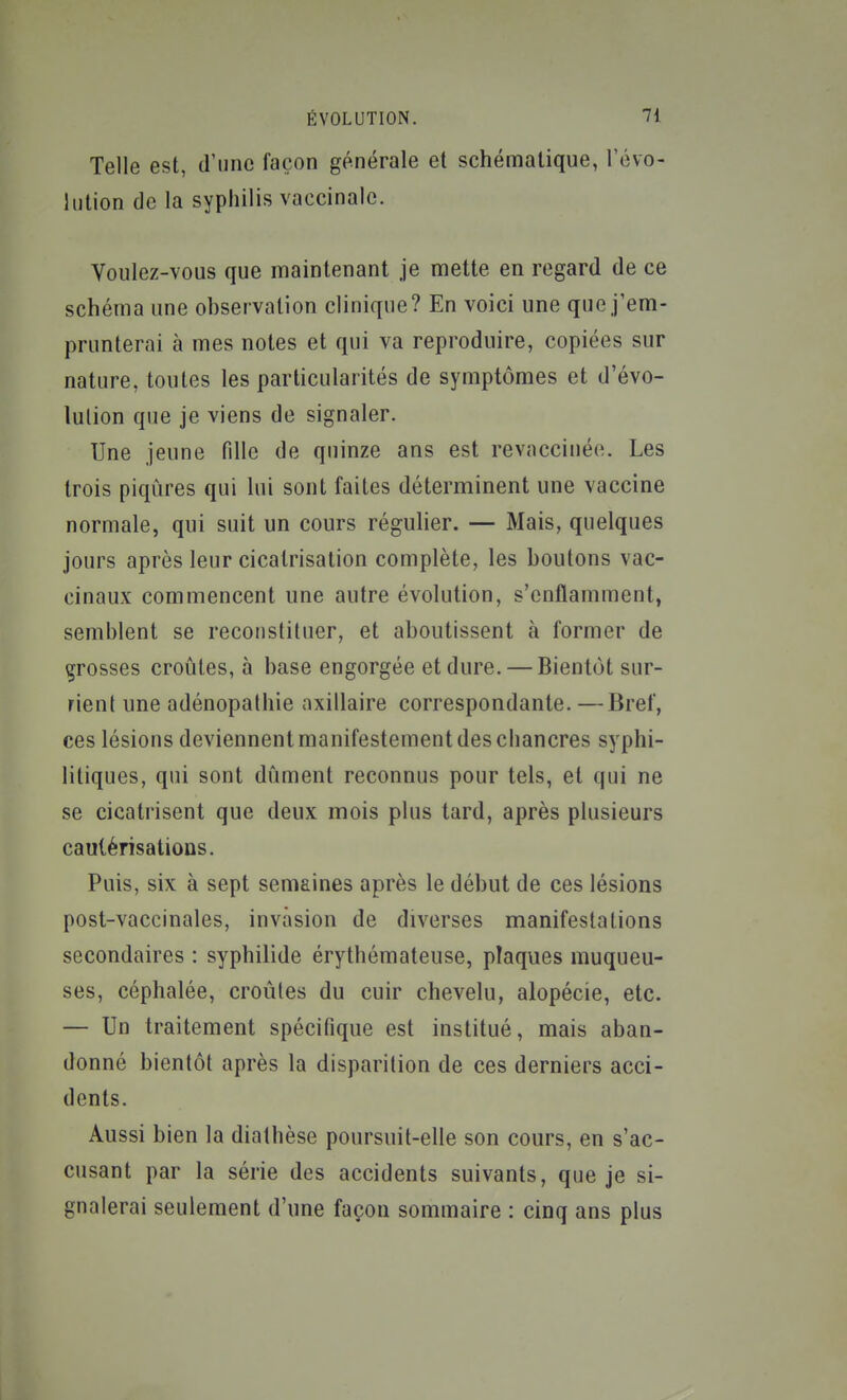 Telle est, d'une façon générale et schématique, révo- lution de la syphilis vaccinale. Voulez-vous que maintenant je mette en regard de ce schéma une ohservalion clinique? En voici une que j'em- prunterai à mes notes et qui va reproduire, copiées sur nature, toutes les particularités de symptômes et d'évo- lulion que je viens de signaler. Une jeune fdle de quinze ans est revaccinée. Les trois piqûres qui lui sont faites déterminent une vaccine normale, qui suit un cours régulier. — Mais, quelques jours après leur cicatrisation complète, les boutons vac- cinaux commencent une autre évolution, s'enflamment, semblent se reconstituer, et aboutissent à former de grosses croûtes, à base engorgée et dure. — Bientôt sur- rient une adénopalhie axillaire correspondante. —Bref, ces lésions deviennent manifestement des cliancres syphi- litiques, qui sont dûment reconnus pour tels, et qui ne se cicatrisent que deux mois plus tard, après plusieurs cautérisations. Puis, six à sept semaines après le début de ces lésions post-vaccinales, invasion de diverses manifestations secondaires : syphilide érythémateuse, plaques muqueu- ses, céphalée, croules du cuir chevelu, alopécie, etc. — Un traitement spécifique est institué, mais aban- donné bientôt après la disparition de ces derniers acci- dents. Aussi bien la diathèse poursuit-elle son cours, en s'ac- cusant par la série des accidents suivants, que je si- gnalerai seulement d'une façon sommaire : cinq ans plus