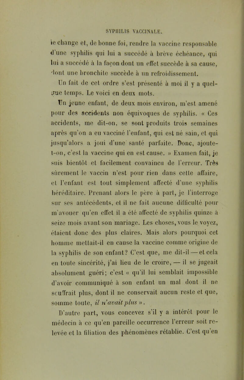 lo change et, de bonne foi, rendre la vaccine responsable d'une sypliilis qui lui a succédé à brève échéance, qui lui a succédé à la façon dont un effet succède à sa cause, 'tout une bronchite succède à un refroidissement. Un fait de cet ordre s'est présenté à moi il y a quel- ;jue temps. Le voici en deux mots. Un jeune enfant, de deux mois environ, m'est amené pour des accidents non équivoques de syphilis. « Ces accidents, me dit-on, se sont produits trois semaines après qu'on a eu vacciné l'enfant, qui est né sain, et qui jusqu'alors a joui d'une santé parfaite. Donc, ajoute- l-on, c'est la vaccine qui en est cause. » Examen fait, je suis bientôt et facilement convaincu de l'erreur. Très sûrement le vaccin n'est pour rien dans celte affaire, et l'enfant est tout simplement affecté d'une syphilis héréditaire. Prenant alors le père à part, je l'interroge sur ses antécédents, et il ne fait aucune difficulté pour m'avouer qu'en effet il a été affecté de syphilis quinze à seize mois avant son mariage. Les choses, vous le voyez, étaient donc des plus claires. Mais alors pourquoi cet homme mettait-il en cause la vaccine comme origine de la syphilis de son enfant? C'est que, me dil-il — et cela en toute sincérité, j'ai lieu de le croire, — il se jugeait absolument guéri; c'est « qu'il lui semblait impossible d'avoir communiqué à son enfant un mal dont il ne scuiîrait plus, dont il ne conservait aucun reste et que, somme toute, il n'avait plus ». D'autre part, vous concevez s'il y a intérêt pour le médecin à ce qu'en pareille occurrence l'erreur soit re- levée et la filiation des phénomènes rétablie. C'est qu'en