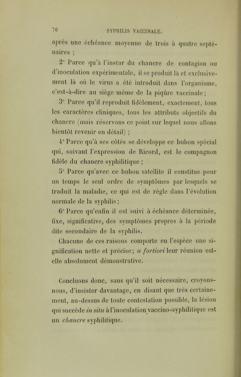 après une écliénnco moyenne de (rois à quatre septé- naires ; 2 Parce qu'à l'instar du chancre de contagion ou d'inoculation expérimentale, il se produit là et exclusive- ment là où le virus a été introduit dans l'organisme, c'esi-à-dire au siège même de la piqûre vaccinale; 3 Parce qu'il reproduit tidèlemenl, exactement, tous les caractères cliniques, tous les attributs objectifs du chancre (mais réservons ce point sur lequel nous allons bientôt revenir en détail) ; 4° Parce qu'à ses côtés se développe ce bubon spécial qui, suivant l'expression de Ricord, est le compagnon fidèle du chancre syphilitique ; 5° Parce qu'avec ce bubon satellite il constitue pour un temps le seul ordre de symptômes par lesquels se traduit la maladie, ce qui est de règle dans l'évolution normale de la syphilis ; 6° Parce qu'enfin il est suivi à échéance déterminée, fixe, significative, des symptômes propres à la période dite secondaire de la syphilis. Chacune de ces raisons comporte en l'espèce une si- gnification nette et précise; a forlioriX^xsx réunion est- elle absolument démonstrative. Concluons donc, sans qu'il soit nécessaire, croyons- nous, d'insister davantage, en disant que très certaine- ment, au-dessus de toute contestation possible, la lésion qui succède m à l'inoculation vaccino-syphilitique est un chancre syphilitique.