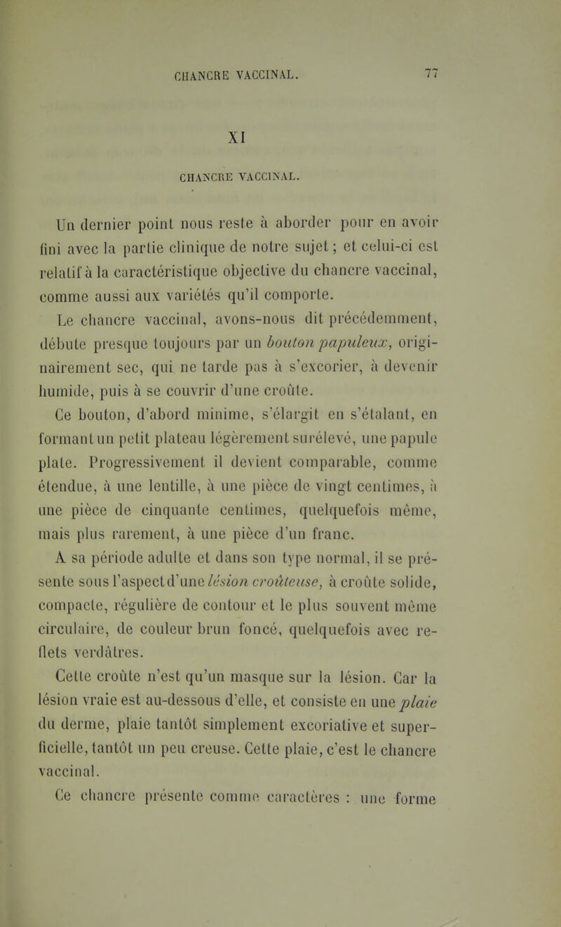 XI CHANCRE VACCINAL. Un dernier point nous reste à aborder pour en avoir fini avec la partie clinique de noire sujet ; et celui-ci est relatil'àla caractéristique objective du chancre vaccinal, comme aussi aux variétés qu'il comporte. Le chancre vaccinal, avons-nous dit précédemment, débute presque toujours par un bouton paimleiix, origi- nairement sec, qui ne tarde pas à s'excorier, à devenir humide, puis à se couvrir d'une croûte. Ce bouton, d'abord minime, s'élargit en s'étalant, en formant un petit plateau légèrement surélevé, une papule plate. Progressivement il devient comparable, comme étendue, à une lentille, à une pièce de vingt centimes, à une pièce de cinquante centimes, quelquefois môme, mais plus rarement, à une pièce d'un franc. A sa période adulte et dans son type normal, il se pré- sente sous l'aspect d'une lésion croûtense, à croûte solide, compacte, régulière de contour et le plus souvent même circulaire, de couleur brun foncé, quelquefois avec re- flets verdàlres. Cette croûte n'est qu'un masque sur la lésion. Car la lésion vraie est au-dessous d'elle, et consiste en une plaie du derme, plaie tantôt simplement excorialive et super- ficielle, tantôt un peu creuse. Celte plaie, c'est le chancre vaccinal. Ce chancre présente comme caractères : une forme