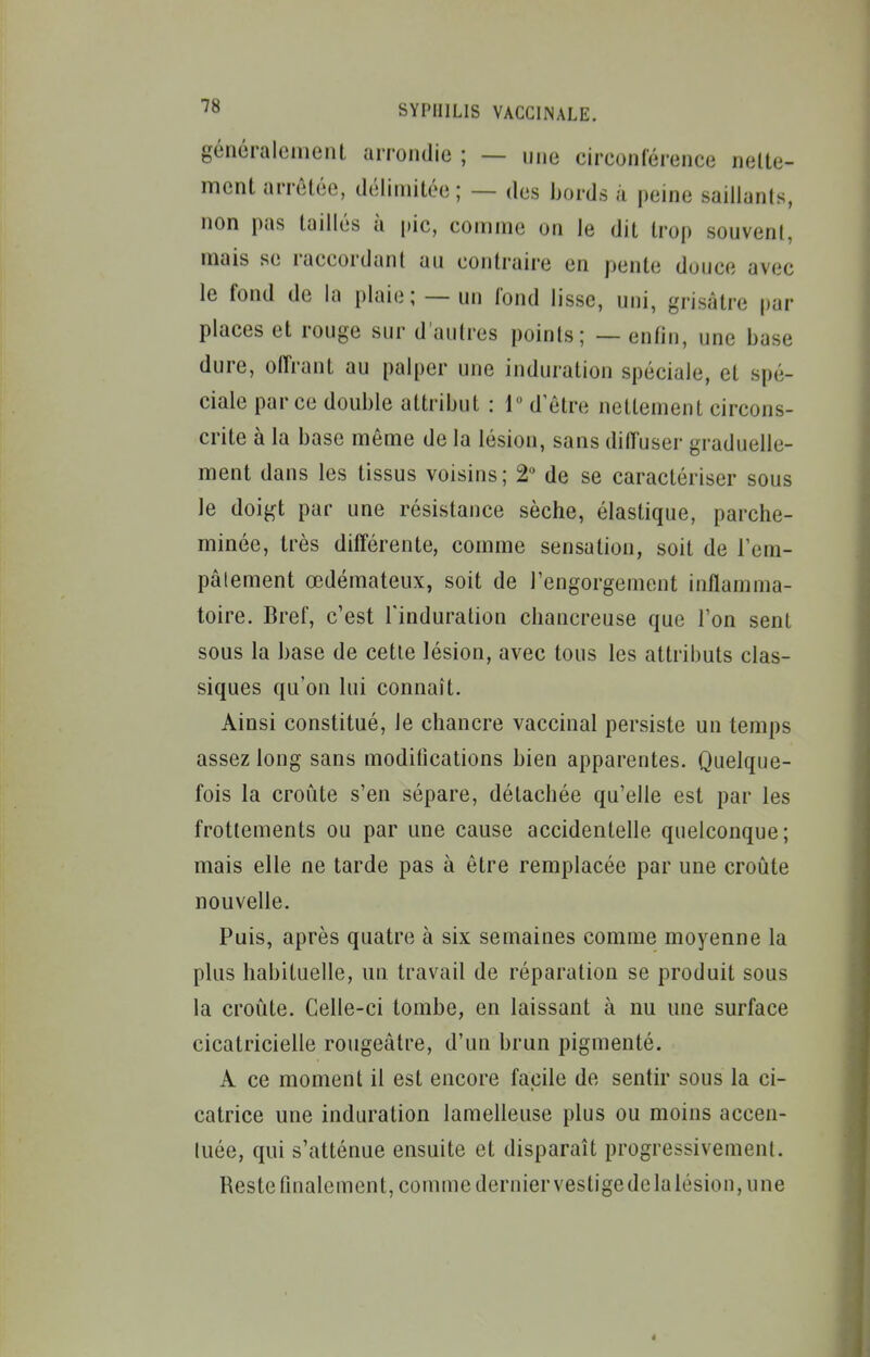 généralement arrondie ; — une circonférence nelte- ment arrêtée, délimitée ; — des bords a peine saillants, non pas taillés à pic, comme on le dit trop souvent, mais se raccordant an contraire en pente douce avec le fond de la plaie; — un fond lisse, uni, grisâtre par places et rouge sur d'autres points; — enfin, une base dure, olfrant au palper une induration spéciale, et spé- ciale parce double attribut : 1 d'être nettement circons- crite à la base même de la lésion, sans diffuser graduelle- ment dans les tissus voisins ; 2 de se caractériser sous le doigt par une résistance sèche, élastique, parche- minée, très différente, comme sensation, soit de Tem- pâlement œdémateux, soit de l'engorgement inflamma- toire. Bref, c'est l'induration chancreuse que l'on sent sous la base de cette lésion, avec tous les attributs clas- siques qu'on lui connaît. Ainsi constitué, le chancre vaccinal persiste un temps assez long sans moditications bien apparentes. Quelque- fois la croûte s'en sépare, détachée qu'elle est par les frottements ou par une cause accidentelle quelconque; mais elle ne tarde pas à être remplacée par une croûte nouvelle. Puis, après quatre à six semaines comme moyenne la plus habituelle, un travail de réparation se produit sous la croûte. Celle-ci tombe, en laissant à nu une surface cicatricielle rougeâtre, d'un brun pigmenté. A ce moment il est encore facile de sentir sous la ci- catrice une induration lamelleuse plus ou moins accen- tuée, qui s'atténue ensuite et disparaît progressivement. Reste finalement, comme dernier vestige de la lésion, une