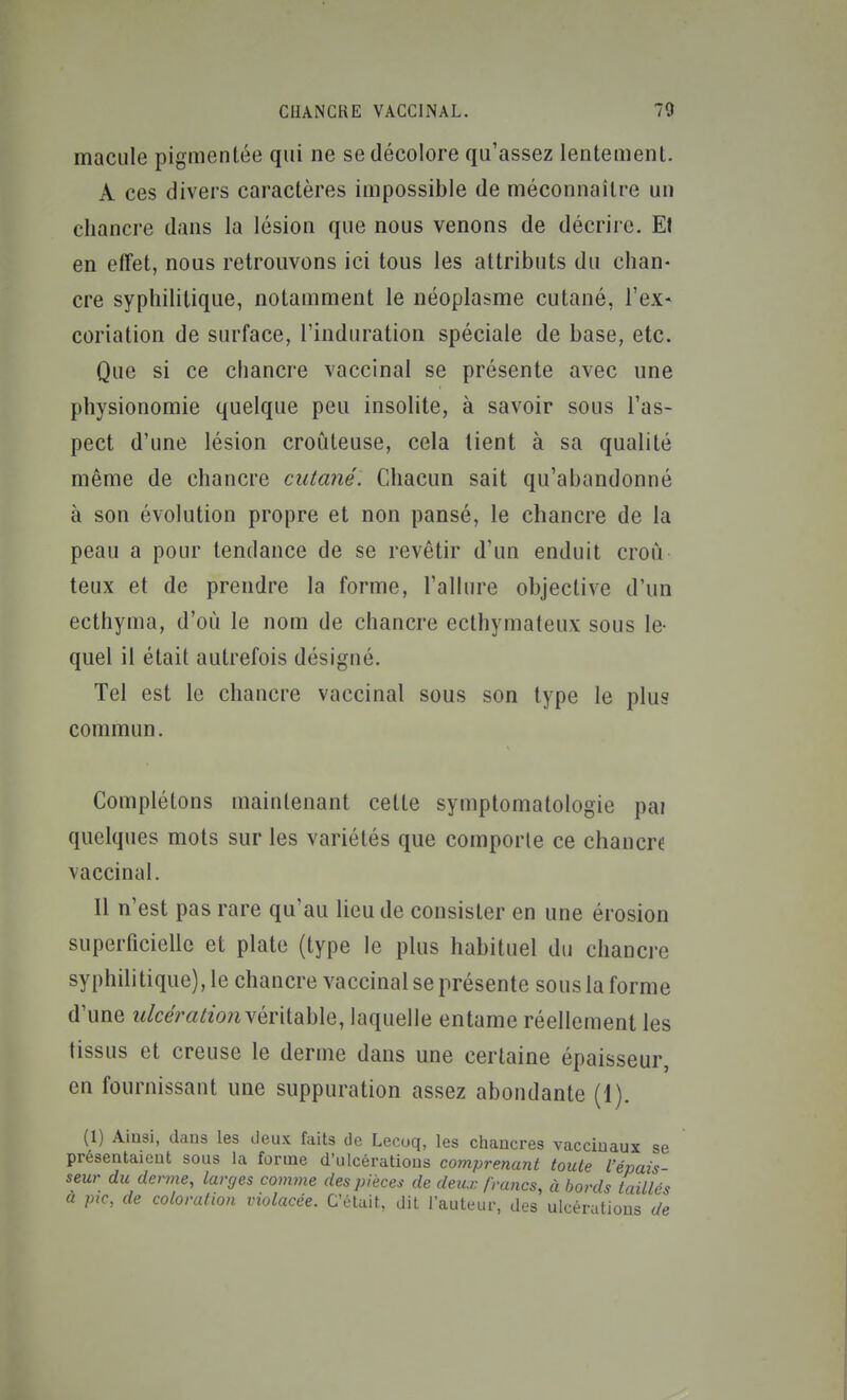 macule pigmentée qui ne se décolore qu'assez lentement. A ces divers caractères impossible de méconnaître un chancre dans la lésion que nous venons de décrire. Et en effet, nous retrouvons ici tous les attributs du chan- cre syphilitique, notamment le néoplasme cutané, l'ex* coriation de surface, l'induration spéciale de base, etc. Que si ce chancre vaccinal se présente avec une physionomie quelque peu insolite, à savoir sous l'as- pect d'une lésion croùteuse, cela tient à sa qualité même de chancre cutané. Chacun sait qu'abandonné à son évolution propre et non pansé, le chancre de la peau a pour tendance de se revêtir d'un enduit croù teux et de prendre la forme, l'allure objective d'un ecthyma, d'où le nom de chancre ecthymateux sous le- quel il était autrefois désigné. Tel est le chancre vaccinal sous son type le plus commun. Complétons maintenant celte symptomatologie pai quelques mots sur les variétés que comporte ce chancre vaccinal. Il n'est pas rare qu'au lieu de consister en une érosion superficielle et plate (type le plus habituel du chancre syphilitique), le chancre vaccinal se présente sous la forme d'une véritable, laquelle entame réellement les tissus et creuse le derme dans une certaine épaisseur, en fournissant une suppuration assez abondante (1). (1) Ainsi, dans les deux faits de Lecoq, les chancres vaccinaux se présentaient sous la forme d'ulcérations comprenant toute l'épais- seur du derme, larges comme des pièces de deux firmes, à bords taillés à pic, de coloration violacée. C'était, dit l'auteur, des ulcérations de