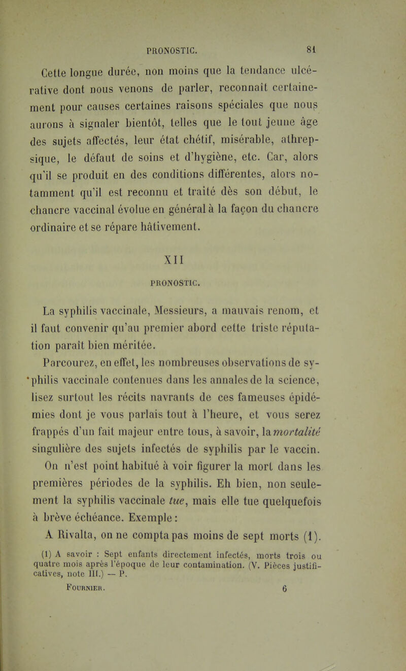 Cette longue durée, non moins que la tendance ulcé- rative dont nous venons de parler, reconnaît certaine- ment pour causes certaines raisons spéciales que nou^ aurons à signaler bientôt, telles que le tout jeune âge des sujets affectés, leur état chétif, misérable, athrep- sique, le défaut de soins et d'hygiène, etc. Car, alors qu'il se produit en des conditions différentes, alors no- tamment qu'il est reconnu et traité dès son début, le chancre vaccinal évolue en général à la façon du chancre ordinaire et se répare hâtivement. XII PRONOSTIC. La syphilis vaccinale. Messieurs, a mauvais renom, et il faut convenir qu'au premier abord cette triste réputa- tion paraît bien méritée. Parcourez, en effet, les nombreuses observations de sv- •philis vaccinale contenues dans les annales de la science, lisez surtout les récits navrants de ces fameuses épidé- mies dont je vous parlais tout à l'heure, et vous serez frappés d'un fait majeur entre tous, à savoir, liimortalùé singulière des sujets infectés de syphilis par le vaccin. On n'est point habitué à voir figurer la mort dans les premières périodes de la syphilis. Eh bien, non seule- ment la syphilis vaccinale tue, mais elle tue quelquefois à brève échéance. Exemple : A Rivalta, on ne compta pas moins de sept morts (1). (1) A savoir : Sept enfants directement infectés, morts trois ou quatre mois après l'époque de leur contamination. (V. Pièces Justifi- catives, note 111.) — P. KOURNIER. 6