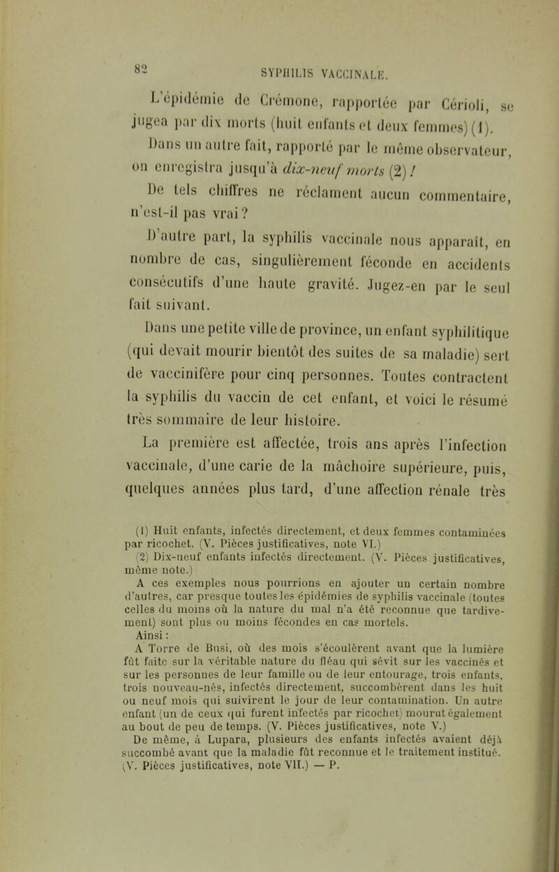 L'épidémie de Crémone, rapportée par Cérioli, se jugea par dix morts (iiuit entants et deux fennnes)(l). Hans un autre fait, rapporté par le même observateur, on enregistra jusqu'à dix-neuf morts (2)/ De tels cliitï'res ne réclament aucun commentaire, n'esl-il pas vrai? D'autre part, la syphilis vaccinale nous apparaît, en nombre de cas, singulièrement féconde en accidents consécutifs d'une haute gravité. Jugez-en par le seul fait suivant. Dans une petite ville de province, un enfant syphilitique (qui devait mourir bientôt des suites de sa maladie) sert de vaccinifère pour cinq personnes. Toutes contractent la syphilis du vaccin de cet enfant, et voici le résumé très sommaire de leur histoire. La première est affectée, trois ans après l'infection vaccinale, d'une carie de la mâchoire supérieure, puis, quelques années plus tard, d'une affection rénale très (1) Hait enfants, infectés directement, et deux femmes contaminées par ricochet. (V. Pièces justificatives, note VL) (2) Dix-neuf enfants infectés directement. (Y. Pièces justificatives, môme note.) A ces exemples nous pourrions en ajouter un certain nombre d'autres, car presque toutes les épidémies de syphilis vaccinale (toutes celles du moins où la nature du mal n'a été reconnue que tardive- ment) sont plus ou moins fécondes en cas mortels. Ainsi : A Torre de Busi, où des mois s'écoulèrent avant que la lumière fût faite sur la véritable nature du fléau qui sévit sur les vaccinés et sur les personnes de leur famille ou de leur entourage, trois enfants, trois nouveau-nés, infectés directement, succombèrent dans les huit ou neuf mois qui suivirent le jour de leur contamination. Un autre enfant (un de ceux (jui furent infectés par ricochet} mourut également au bout de peu de temps. (V. Pièces justificatives, note V.) De même, à Lupara, plusieurs des enfants infectés avaient déjJi succombé avant que la maladie fût reconnue et le traitement institué.