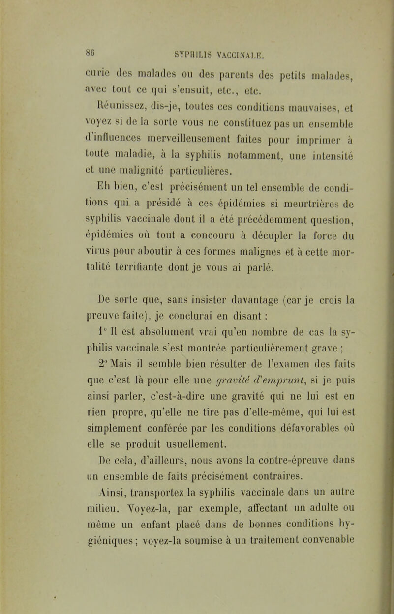 curie des malades ou des parents des petils malades, avec louL ce qui s'ensuit, etc., etc. Réunissez, dis-je, toutes ces conditions mauvaises, et voyez si de la sorte vous ne constituez pas un ensemble d'influences merveilleusement faites pour imprimer à toute maladie, à la syphilis notamment, une intensité et une malignité particulières. Eh hien, c'est précisément un tel ensemhle de condi- tions qui a présidé à ces épidémies si meurtrières de syphilis vaccinale dont il a été précédemment question, épidémies où tout a concouru à décupler la force du virus pour aboutir à ces formes malignes et à cette mor- talité terrifiante dont je vous ai parlé. De sorte que, sans insister davantage (car je crois la preuve faite), je conclurai en disant : 1 Il est absolument vrai qu'en nombre de cas la sy- philis vaccinale s'est montrée particulièrement grave ; 2 Mais il semble bien résulter de l'examen des faits que c'est là pour elle une gravité d'emprunt^ si je puis ainsi parler, c'est-à-dire une gravité qui ne lui est en rien propre, qu'elle ne tire pas d'elle-même, qui lui est simplement conférée par les conditions défavorables où elle se produit usuellement. De cela, d'ailleurs, nous avons la contre-épreuve dans un ensemble de faits précisément contraires. Ainsi, transportez la syphilis vaccinale dans un autre milieu. Yoyez-la, par exemple, alTectant un adulte ou môme un enfant placé dans de bonnes conditions hy- giéniques; voyez-la soumise à un traitement convenable