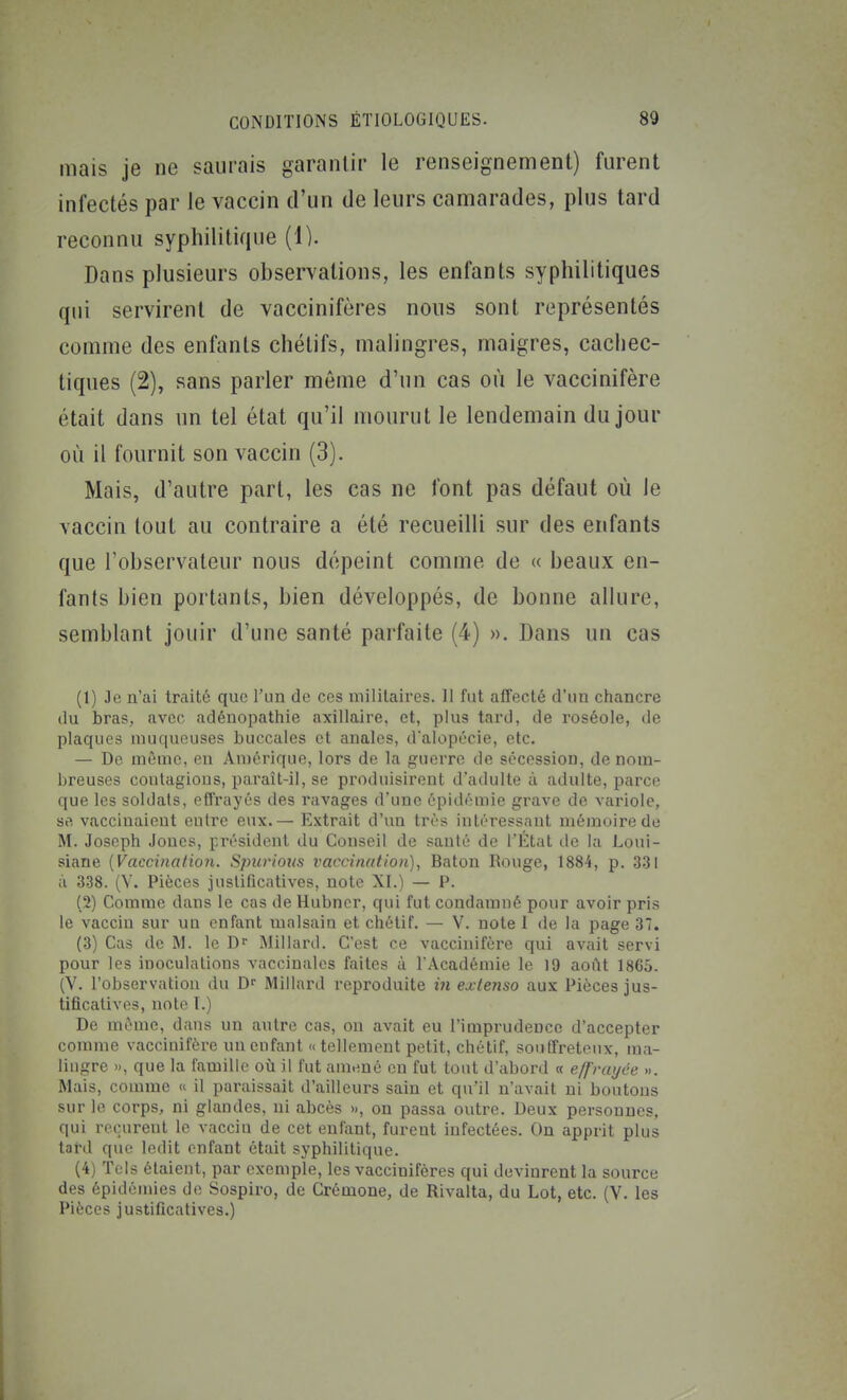 mais je ne saurais garantir le renseignement) furent infectés par le vaccin d'un de leurs camarades, plus tard reconnu syphilitique (1). Dans plusieurs observations, les enfants syphilitiques qui servirent de vaccinifères nous sont représentés comme des enfants chétifs, malingres, maigres, cachec- tiques (2), sans parler même d'un cas où le vaccinifère était dans un tel état qu'il mourut le lendemain du jour où il fournit son vaccin (3). Mais, d'autre part, les cas ne font pas défaut où le vaccin tout au contraire a été recueilli sur des enfants que l'observateur nous dépeint comme de « beaux en- fants bien portants, bien développés, de bonne allure, semblant jouir d'une santé parfaite (4) ». Dans un cas (1) Je n'ai traité quo l'un de ces militaires. 11 fut affecté d'un chancre du bras, avec adénopatliie axillaire, et, plus tard, de roséole, de plaques muqueuses buccales et anales, d'alopécie, etc. — De même, en Amérique, lors de la guerre de sécession, de nom- breuses contagions, paraît-il, se produisirent d'adulte à adulte, parce que les soldats, effrayés des ravages d'une épidémie grave de variole, se vaccinaient eutre eux.— Extrait d'un très intéressant mémoire de M. Joseph Jones, président du Conseil de santé de l'État de la Loui- siane (Vaccination. Spurioiis vaccination), Bâton Rouge, 1884, p, 331 à 338. (V. Pièces justificatives, note XI.) — P. (2) Comme dans le cas de Hubncr, qui fut condamné pour avoir pris le vaccin sur un enfant malsain et chétif. — V. note 1 de la page 37. (3) Cas de M. le D Millard. C'est ce vaccinifère qui avait servi pour les inoculations vaccinales faites à l'Académie le 19 août 1865. (V. l'observation du D Millard reproduite iii extenso aux Pièces jus- tificatives, note I.) De môme, dans un autre cas, on avait eu l'imprudence d'accepter comme vaccinifère un enfant « tellement petit, chétif, souffreteux, ma- lingre », que la famille où il fut amené en fut tout d'abord « effrayée ». Mais, comme « il paraissait d'ailleurs sain et qu'il n'avait ni boutons sur le corps, ni glandes, ni abcès », on passa outre. Deux personnes, qui reçurent le vaccin de cet enfant, furent infectées. On apprit plus tard que ledit enfant était syphilitique. (4) Tels étaient, par exemple, les vaccinifères qui devinrent la source des épidémies de Sospiro, de Crémone, de Rivalta, du Lot, etc. (V. les Pièces justificatives.)