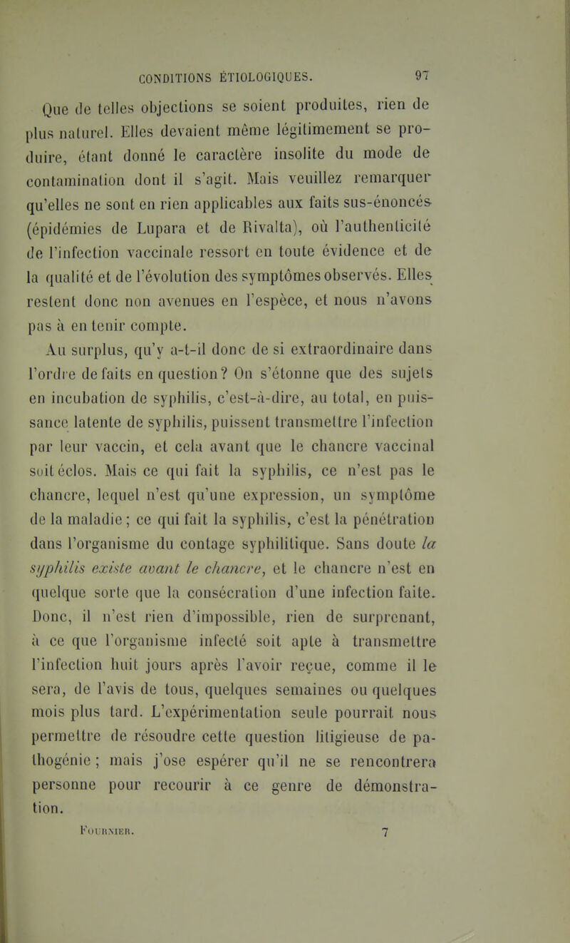 Que (le telles objections se soient produites, rien de plus naturel. Elles devaient môme légitimement se pro- duire, étant donné le caractère insolite du mode de contamination dont il s'agit. Mais veuillez remarquer qu'elles ne sont en rien applicables aux faits sus-énoncés- (épidémies de Lupara et de Rivalta), où l'authenlicilé de l'infection vaccinale ressort en toute évidence et de la qualité et de l'évolution des symptômes observés. Elles restent donc non avenues en l'espèce, et nous n'avons pas à en tenir compte. Au surplus, qu'y a-t-il donc de si extraordinaire dans l'ordre défaits en question? On s'étonne que des sujets en incubation de syphilis, c'est-à-dire, au total, en puis- sance latente de syphilis, puissent transmettre l'infection par leur vaccin, et cela avant que le chancre vaccinal suitéclos. Mais ce qui fait la syphilis, ce n'est pas le chancre, lequel n'est qu'une expression, un symptôme de la maladie ; ce qui fait la syphilis, c'est la pénétration dans l'organisme du contage syphilitique. Sans doute la syphilis existe avant le chancre, et le chancre n'est en quelque sorte que la consécration d'une infection faite. Donc, il n'est rien d'impossible, rien de surprenant, à ce que l'organisme infecté soit apte à transmettre l'infection huit jours après l'avoir reçue, comme il le sera, de l'avis de tous, quelques semaines ou quelques mois plus tard. L'expérimentation seule pourrait nous permettre de résoudre cette question litigieuse de pa- thogénie ; mais j'ose espérer qu'il ne se rencontrera personne pour recourir à ce genre de démonstra- tion. Koihmkh. 7