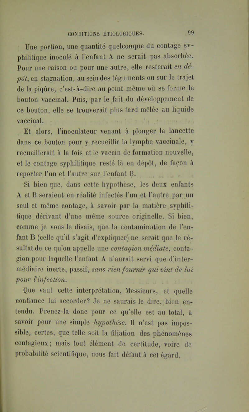 Une portion, une quantité quelconque du contage sy- philitique inoculé à l'enfant A ne serait pas absorbée. Pour une raison ou pour une autre, elle resterait en dé- pôt, en stagnation, au scindes téguments ou sur le trajet de la piqûre, c'est-à-dire au point même où se forme le bouton vaccinal. Puis, par le fait du développement de ce bouton, elle se trouverait plus tard mêlée au liquide vaccinal. Et alors, l'inoculateur venant à plonger la lancette dans ce bouton pour y recueillir la lymphe vaccinale, y recueillerait à la fois et le vaccin de formation nouvelle, et le contage syphilitique resté là en dépôt, de façon à reporter l'un et l'autre sur l'enfant B. Si bien que, dans cette hypothèse, les deux enfants A et B seraient en réalité infectés l'un et l'autre par un seul et même contage, à savoir par la matière syphili- tique dérivant d'une même source originelle. Si bien, comme je vous le disais, que la contamination de l'en- fant B (celle qu'il s'agit d'expliquer) ne serait que le ré- sultat de ce qu'on appelle une contagion médiate^ conta- gion pour laquelle l'enfant A n'aurait servi que d'inter- médiaire inerte, passif, sans rien fournir quivÎ7it de lui pour tinfection. Que vaut cette interprétation. Messieurs, et quelle confiance lui accorder? Je ne saurais le dire, bien en- tendu. Prenez-la donc pour ce qu'elle est au total, à savoir pour une simple hypothèse. Il n'est pas impos- sible, certes, que telle soit la filiation des phénomènes contagieux; mais tout élément de certitude, voire de probabilité scientifique, nous fait défaut à cet égard.