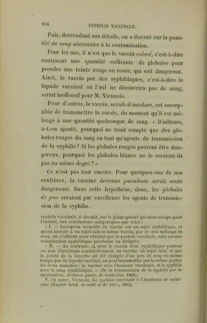 Puis, descendant aux délnils, on a discuté sur la qitan- tité de sajig nécessaire à la contamination. Poni- les uns, il n'est que le vaccin coloré, c'est-à-dire contenant une quantité suffisante de globules pour prendre une teinte rouge ou rosée, qui soit dangereux. Ainsi, le vaccin pur des syphilitiques, c'est-à-dire le liquide vaccinal où l'œil ne découvrira pas de sang, serait inolTensif pour M. Viennois. Pour d'autres, le vaccin, serait-il incolore, est suscep- tible de transmettre la vérole, du moment qu'il est mé- langé à une quantité quelconque de sang. « D'ailleurs, a-t-on ajouté, pourquoi ne tenir compte que des glo- bules rouges du sang en tant qu'agents de transmission de la syphilis? Si les globules rouges peuvent être dan- gereux, pourquoi les globules blancs ne le seraient-ils pas au même degré ? » Ce n'est pas tout encore. Pour quelques-uns de nos confrères, la vaccine devenue jmrulente serait seule dangereuse. Dans cette hypothèse, donc, les globules de pus seraient par excellence les agents de transmis- sion de la syphilis. « syphilis vaccinale, il aboutit, sur le point spécial qui nous occupe pour l'instant, aux conclusions catégoriques que voici : « I. — Lorsqu'on recueille du vaccin sur un sujet syphilitique, et qu'on inocule à un sujet sain ce même vaccin, pur et tans mélange de sang, on n'obtient pour résultat que la pustule vaccinale, sans aucune complication syphilitique prochaine ou éloignée. « II. — Au contraire, si, avec le vaccin d'un syphilitique porteur ou non d'accidents constitutionnels, on vaccine un sujet sain, et que la pointe de la lancette ait été chargée d'un peu de sni^g en même temps que du liquide vaccinal, on peut transmettre par la même piqûre les deux maladies : la vaccine avec l'humeur vaccinale, et la syphilis avec le sang syphilitique. » (De In transmission de la syphilis pin- la vaccination, Archives génér. de médecine, 1860.j V. en outre, Viennois, La syphilis vaccinale à l'Académie de méde- cine [Gazelle hebd. de méd. et de chir., 18G5).