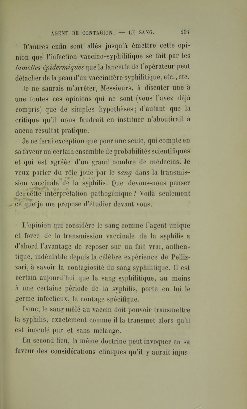 D'autres enfin sont allés jusqu'à émettre cette opi- nion que l'infection vaccino-syphililique se fait par les lamelles éjndermiques que la lancette de l'opérateur peut détacher de la peau d'un vaccinifère syphilitique, etc., etc. Je ne saurais m'arrêter, Messieurs, à discuter une à une toutes ces opinions qui ne sont (vous l'avez déjà compris) que de simples hypothèses; d'autant que la critique qu'il nous faudrait en instituer n'aboutirait à aucun résultat pratique. Je ne ferai exception que pour une seule, qui compte en sa faveur un certain ensemble de probabilités scientifiques et qui est agréée d'un grand nombre de médecins. Je veux parler du rôle joué par le sang dans la transmis- sion vaccinale de la syphilis. Que devons-nous penser de- cette interprétation pathogénique ? Voilà seulement ce que je me propose d'étudier devant vous. L'opinion qui considère le sang comme l'agent unique et forcé de la transmission vaccinale de la syphilis a d'abord l'avantage de reposer sur un fait vrai, authen- tique, indéniable depuis la célèbre expérience de Pelliz- zari, à savoir la contagiosité du sang syphilitique. Il est certain aujourd'hui que le sang syphilitique, au moins à une certaine période de la syphilis, porte en lui le germe infectieux, le contage spécifique. Donc, le sang mêlé au vaccin doit pouvoir transmettre la syphilis, exactement comme il la transmet alors qu'il est inoculé pur et sans mélange. En second lieu, la môme doctrine peut invoquer en sa faveur des considérations cliniques qu'il y aurait injus-