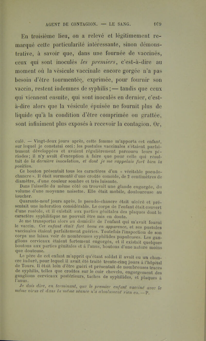 En troisième lieu, on a relevé et légitimement re- marqué celte particularité intéressante, sinon démons- trative, à savoir que, dans une fournée de vaccinés, ceux qui sont inoculés les premiers, c'est-à-dire au moment où la vésicule vaccinale encore gorgée n'a pas besoin d'être tourmentée, exprimée, pour fournir son vaccin, restent indemnes de syphilis;— tandis que ceux qui viennent ensuite, qui sont inoculés en dernier, c'est- à-dire alors que la vésicule épuisée ne fournit plus de liquide qu'à la condition d'être comprimée ou grattée, sont infiniment plus exposés à recevoir la contagion. Or, culé. — Vingt-deux jours après, cette femme m'apporta cet enfani, sur lequel je constatai ceci: les pustules vaccinales s'étaient parfai- tement développées et avaient régulièrement parcouru leurs pé- riodes; il n'y avait d'exception à faire que pour celle qui résul- tait de la dernière inucidation, et dont je me rappelais fort bien la position. Ce bouton présentait tous les caractères d'un « véritable pseudo- chancre ». Il était surmonté d'une croûte conoïde, de 1 centimètres de diamètre, d'une couleur sombre et très luisante. Dans l'aisselle du même côté ou trouvait une glande engorgée, du volume d'une moyenne noisette. Elle était mobile, douloureuse au toucher. Quarante-neuf jours après, le pseudo-chancre ét;iit ulcéré et pré- sentait une induration considérable. Le corps de l'enfant était couvert d'une roséole, et il existait aux parties génitales des plaques dont le caractère syphilitique ne pouvait être mis en doute. Je me transportai alors au domicilo de l'enfant qui m'avait fourni le vaccin. Cet enfant était fort beaii en apparence, et ses pustules vaccinales étaient parfaitement guéries. Toutefois l'inspection de son corps me laissa voir de nombreuses sypliilides papuleuses. Les -an- glions cervicaux étaient fortement engorgés, et il existait quelques boutons aux parties génitales et à l'anus, boutons d'une nature moins que douteuse. Le père de cet enfant m'apprit qu'étant soldat il avait eu un chan- cre induré, pour lequel il avait été traité trente-cinq jours à l'hôpital de Tours. Il était loin d'être guéri et présentait de nombreuses traces de syphilis, telles que croûtes sur le cuir chevelu, engorgement des ganglions cervicaux postérieurs, taches de syphilides, et plaques à l'anus. .h dois dire, en terminant, que le premier enfant vacciné avec le même virus et d/ins la même séance n'a absolument rien cu. — V.