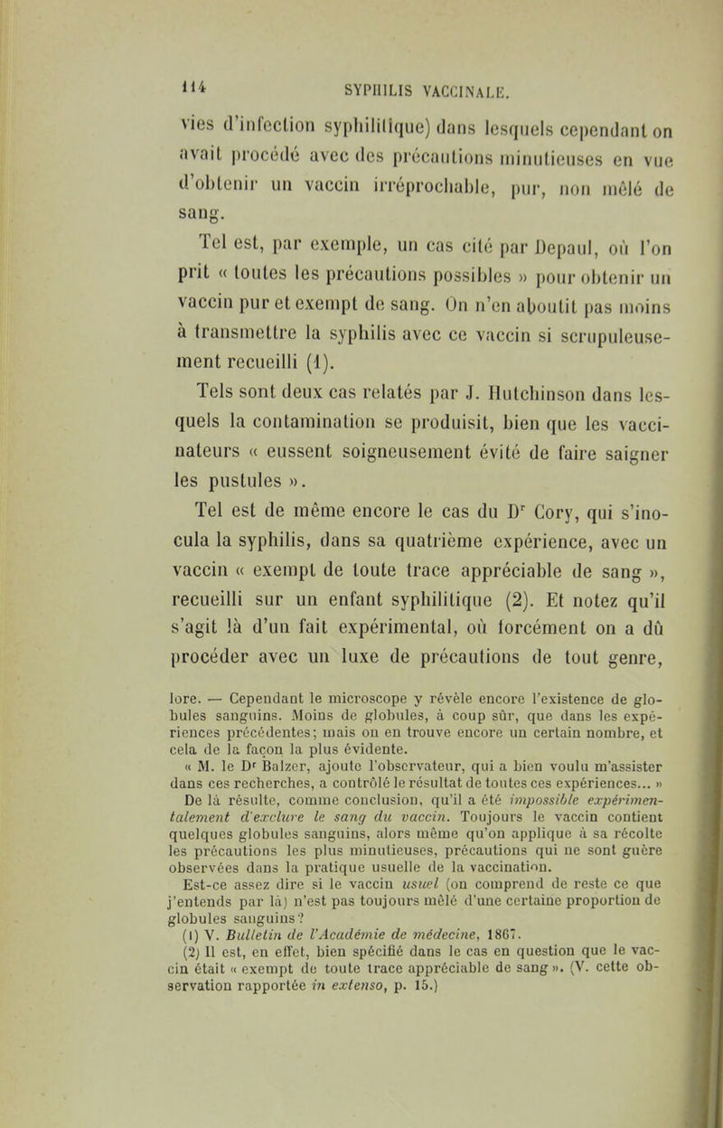 vies d'infection sypliiii(ique) dans lesquels cependant on avait procédé avec des précautions minutieuses en vue d'obtenii- un vaccin irréprochable, pur, non mêlé de sang. Tel est, par exemple, un cas cité par Depaul, où l'on prit « toutes les précautions possibles » pour obtenir un vaccin pur et exempt de sang. On n'en aboutit pas moins à transmettre la syphilis avec ce vaccin si scrupuleuse- ment recueilli (1). Tels sont deux cas relatés par J. Ilutcbinson dans les- quels la contamination se produisit, bien que les vacci- nateurs « eussent soigneusement évité de faire saigner les pustules ». Tel est de même encore le cas du Cory, qui s'ino- cula la syphilis, dans sa quatrième expérience, avec un vaccin « exempt de toute trace appréciable de sang », recueilli sur un enfant syphilitique (2). Et notez qu'il s'agit là d'un fait expérimental, où forcément on a dû procéder avec un luxe de précautions de tout genre, lore. — Cependant le microscope y révèle encore l'existence de glo- bules sanguins. Moins de globules, à coup sûr, que dans les expé- riences précédentes; mais on en trouve encore un certain nombre, et cela de la façon la plus évidente. « M. le Df Balzcr, ajoute l'observateur, qui a bien voulu m'assister dans ces recberches, a contrôlé le résultat de toutes ces expériences... » De là résulte, comme conclusion, qu'il a été impossible expérimen- talement d'exclure le sang dic vaccin. Toujours le vaccin contient quelques globules sanguins, alors même qu'on applique à sa récolte les précautions les plus minutieuses, précautions qui ne sont guère observées dans la pratique usuelle de la vaccination. Est-ce assez dire si le vaccin usuel (on comprend de reste ce que j'entends par là) n'est pas toujours mêlé d'une certaine proportion de globules sanguins? (1) V. Bulletin de l'Académie de médecine, 18G7. (2j 11 est, en eiïet, bien spécifié dans le cas en question que le vac- cin était << exempt de toute trace appréciable de sang». (V. celte ob- servation rapportée m extenso, p. 15.)