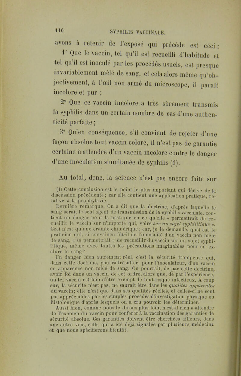 il6 avons à retenir do l'exposé qui précède est ceci: 1° Que le vaccin, tel qu'il est recueilli d'habitude et tel qu'il est inoculé par les procédés usuels, est presque invariablement mêlé de sang, et cela alors même qu'ob- jectivement, à l'œil non armé du microscope, il paraît incolore et pur ; 2 Que ce vaccin incolore a très sûrement transmis la syphilis dans un certain nombre de cas d'une authen- ticité parfaite ; 3 Qu'en conséquence, s'il convient de rejeter d'une façon absolue tout vaccin coloré, il n'est pas de garantie certaine à attendre d'un vaccin incolore contre le danger d'une inoculation simultanée de syphilis (1). Au total, donc, la science n'est pas encore faite sur (1) Cette conclusion est le point le plus important qui dérive de la discussion précédente ; car elle contient une application pratique, re- lative à la prophylaxie. Dernière remarque. On a dit que la doctrine, d'après laquelle le sang serait le seul agent de transmission de la syphilis vaccinale, con- tient un danger pour la pratique en ce qu'elle « permettrait de re- TAieillir le vaccin sur n'importe qui, voire sur un sujet syphilitique ». Ceci n'est qu'une crainte cliimérique; car, je le demande, quel est le praticien qui, si convaincu fùt-il de l'innocuité d'un vaccin non mêlé (le sang, « se permettrait » de recueillir du vaccin sur un sujet syphi- litique, même avec toutes les précautions imaginables pour en ex- clure le sang? Un danger bien autrement réel, c'est la sécurité trompeuse qui, dans cette doctrine, pourraitrésulter, pour l'iuoculateur, d'un vaccin ou apparence non mêlé de sang. On pourrait, de par cette doctrine, avoir foi dans un vaccin de cet ordre, alors que, de par l'expérience, un tel vaccin est loin d'être exempt de tout risque infectieux. A coup sûr, la sécurité n'est pas, ne saurait être dans les qualités ajjparcntes du vaccin; elle n'est que dans ses qualités réelles, et celles-ci ne sont pas appréciables par les simples procédés d'investigation phj'sique ou histologique d'après lesquels ou a cru pouvoir les déterminer. Aussi bien, comme nous le dirons plus loin, n'est-il rien à attendre de l'examen du vaccin pour conférera la vaccination des garanties de sécurité absolue. Ces garanties doivent être cherchées ailleurs, dans une autre voie, celle qui a été déjà signalée par plusieurs médecins et que nous spécifierons bientôt.