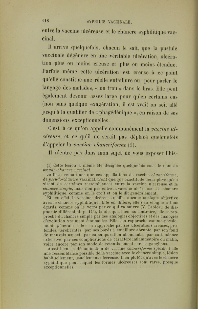 entre la vaccine ulcéreuse et le chancre syphilitique vac- cinal. Il arrive quelquefois, chacun le sait, que la pustule vaccinale dégénère en une véritahle ulcération, ulcéra- tion plus ou moins creuse et plus ou moins étendue. Parfois même cette ulcération est creuse à ce point qu'elle constitue une réelle entaillure ou, pour parler le langage des malades, « un trou » dans le hras. Elle peut également devenir assez large pour qu'en certains cas (non sans quelque exagération, il est vrai) on soit allé jusqu'à la quaHfier de « phagédénique », en raison de ses dimensions exceptionnelles. C'est là ce qu'on appelle communément la vaccine ul- céreuse, et ce qu'il ne serait pas déplacé quelquefois d'appeler la vaccine chancriforme (1). Il n'entre pas dans mon sujet de vous exposer l'his- (1) Cette lésion a même été désignée quelquefois sous le nom de pseudo-chancre vaccinal. Je ferai remarquer que ces appellations de vaccine cliancriforme, de pseudo-chancre vaccinal, n'ont quelque exactitude descriptive qu'en visant de certaines ressemblances entre la vaccine ulcéreuse et le chancre simple, mais non pas entre la vaccine ulcéreuse et le chancre syphilitique, comme on le croit et on le dit généralement. Et, en effet, la vaccine ulcéreuse n'offre aucune analogie objective avec le chancre syphilitique. Elle en diffère, elle s'en éloigne à tous égards, comme on le verra par ce qui va suivre (V. Tableau de dia- gnostic différentiel, p. 12G), tandis que, bien au contraire, elle se rap- proche du chancre simple par des analogies objectives et des analogies d'évolution vraiment étonnantes. Elle s'en rapproche comme physio- nomie générale elle s'en rapproche par ses ulcérations creuses, pro- fondes, térébrautes, par ses bords à entaillure abrupte, par sou fond de mauvais aspect, par sa suppuration abondante, par sa tendance extensive, par ses complications de caractère inflammatoire ou malin, voire encore par sou mode de retentissement sur les ganglions. Aussi bien, la dénomination de vaccine chancriforine spécifie-t-elle une ressemblance possible de la vaccine avec le chancre simple, lésion habituellement, usuellement ulcéreuse, bien plutôt qu'avec le <;hancre syphilitique pour lequel les formes ulcéreuses sont rares, presque exceptionnelles.