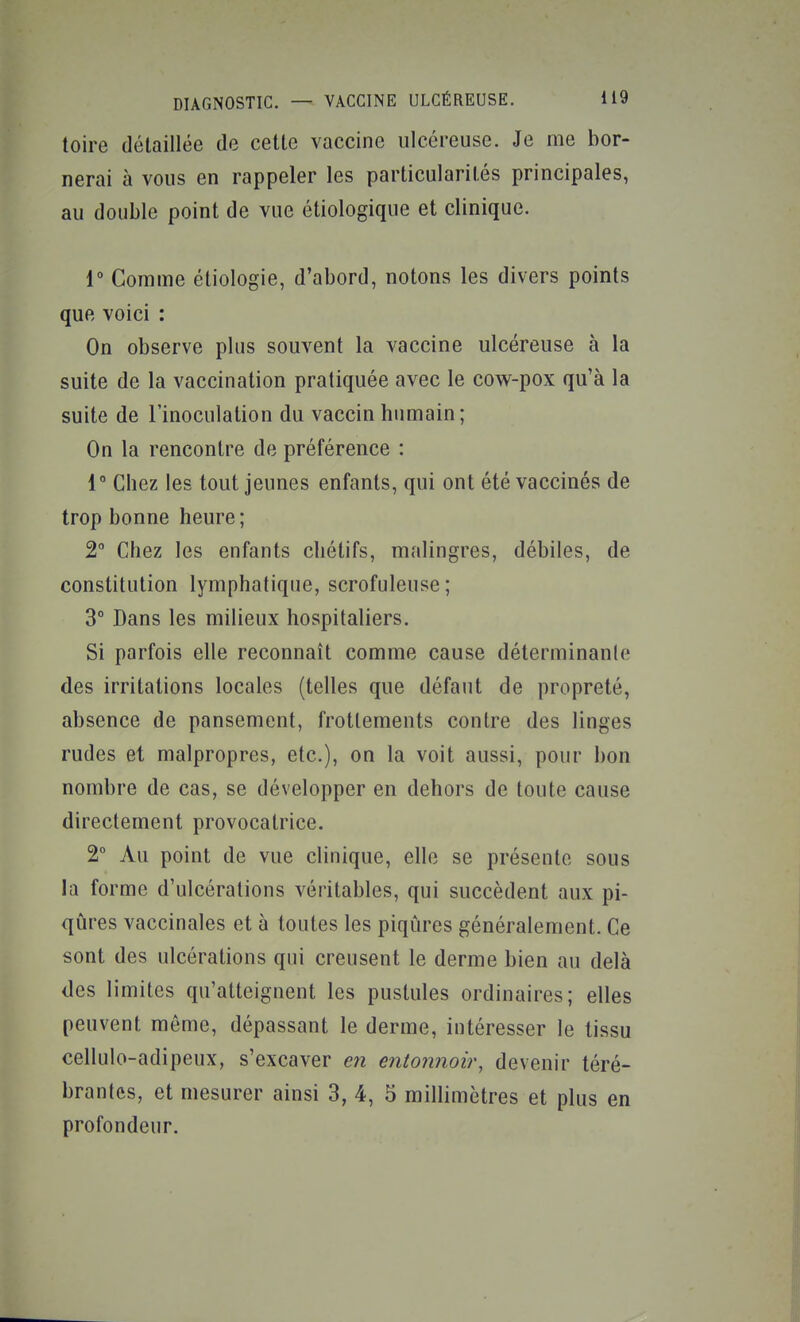 toire détaillée de cette vaccine ulcéreuse. Je me bor- nerai à vous en rappeler les particularités principales, au double point de vue étiologique et clinique. 1° Comme étiologie, d'abord, notons les divers points que voici : On observe plus souvent la vaccine ulcéreuse à la suite de la vaccination pratiquée avec le cow-pox qu'à la suite de l'inoculation du vaccin humain; On la rencontre de préférence : 1° Chez les tout jeunes enfants, qui ont été vaccinés de trop bonne heure; 2° Chez les enfants chétifs, malingres, débiles, de constitution lymphatique, scrofuleuse; 3° Dans les milieux hospitaliers. Si parfois elle reconnaît comme cause déterminante des irritations locales (telles que défaut de propreté, absence de pansement, frottements contre des linges rudes et malpropres, etc.), on la voit aussi, pour bon nombre de cas, se développer en dehors de toute cause directement provocatrice. 2° Au point de vue clinique, elle se présente sous la forme d'ulcérations véritables, qui succèdent aux pi- qûres vaccinales et à toutes les piqûres généralement. Ce sont des ulcérations qui creusent le derme bien au delà des limites qu'atteignent les pustules ordinaires; elles peuvent même, dépassant le derme, intéresser le tissu cellulo-adipeux, s'excaver en entotmoir, devenir téré- brantes, et mesurer ainsi 3, 4, 5 millimètres et plus en profondeur.