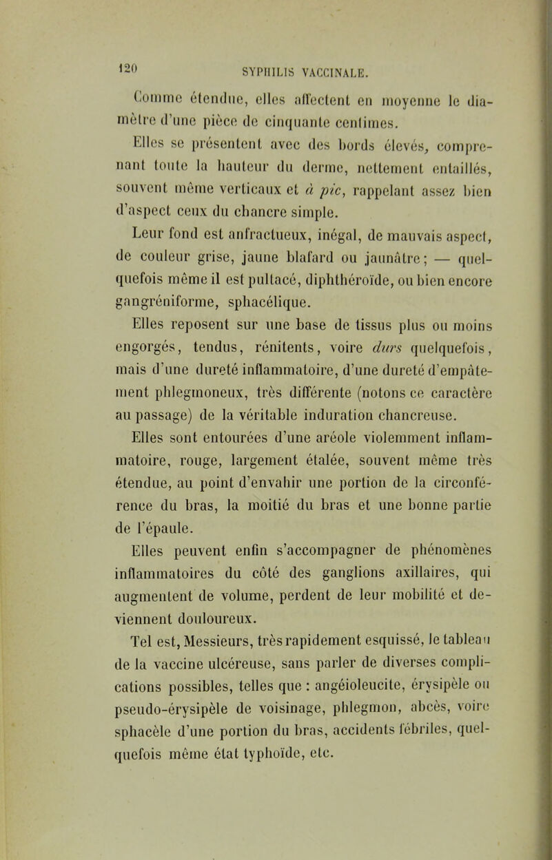 Comme étendue, elles allectent en moyenne le dia- mèlre d'une pièce de cinquante centimes. Elles se présentent avec des bords élevés, compre- nant toute la hauteur du derme, nettement entaillés, souvent môme verticaux et â pic, rappelant assez bien d'aspect ceux du chancre simple. Leur fond est anfractueux, inégal, de mauvais aspect, de couleur grise, jaune blafard ou jaunâtre; — quel- quefois môme il est pultacé, diphthéroïde, ou bien encore gangréniforme, sphacélique. Elles reposent sur une base de tissus plus ou moins engorgés, tendus, rénitents, voire durs quelquefois, mais d'une dureté inflammatoire, d'une dureté d'empâte- ment phlegmoneux, très diflférente (notons ce caractère au passage) de la véritable induration chancreuse. Elles sont entourées d'une aréole violemment inflam- matoire, rouge, largement étalée, souvent même très étendue, au point d'envahir une portion de la circonfé- rence du bras, la moitié du bras et une bonne partie de l'épaule. Elles peuvent enfin s'accompagner de phénomènes inflammatoires du côté des ganglions axillaires, qui augmentent de volume, perdent de leur mobihté et de- viennent douloureux. Tel est, Messieurs, très rapidement esquissé, le tableau de la vaccine ulcéreuse, sans parler de diverses compli- cations possibles, telles que : angéioleucite, érysipèle on pseudo-érysipèle de voisinage, pblegmon, abcès, voire sphacèle d'une portion du bras, accidents fébriles, quel- quefois môme état typhoïde, etc.