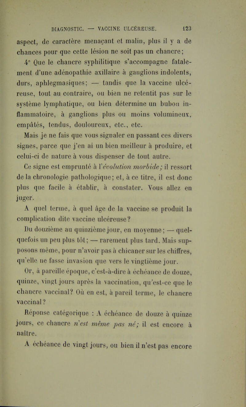 aspect, de caractère menaçant et malin, plus il y a de chances pour que cette lésion ne soit pas un chancre; 4° Que le chancre syphilitique s'accompagne fatale- ment d'une adénopathie axillaire à ganglions indolents, durs, aphlegmasiques; — tandis que la vaccine ulcé- reuse, tout au contraire, ou hien ne retentit pas sur le système lymphatique, ou hien détermine un buhoii in- flammatoire, à ganglions plus ou moins volumineux, empâtés, tendus, douloureux, etc., etc. Mais je ne fais que vous signaler en passant ces divers signes, parce que j'en ai un hien meilleur à produire, et celui-ci de nature à vous dispenser de tout autre. Ce signe est emprunté à Yévolution morbide; il ressort delà chronologie pathologique; et, à ce titre, il est donc plus que facile à établir, à constater. Vous allez en juger. A quel terme, à quel âge de la vaccine se produit la complication dite vaccine ulcéreuse? Du douzième au quinzième jour, en moyenne; — quel- quefois un peu plus tôt; — rarement plus tard. Mais sup- posons même, pour n'avoir pas à chicaner sur les chifTres, qu'elle ne fasse invasion que vers le vingtième jour. Or, à pareille époque, c'est-à-dire à échéance de douze, quinze, vingt jours après la vaccination, qu'est-ce que le chancre vaccinal? Où en est, à pareil terme, le chancre vaccinal? Réponse catégorique : A échéance de douze à quinze jours, ce chancre 7iest même pas né; il est encore à naître. A échéance de vingt jours, ou bien il n'est pas encore