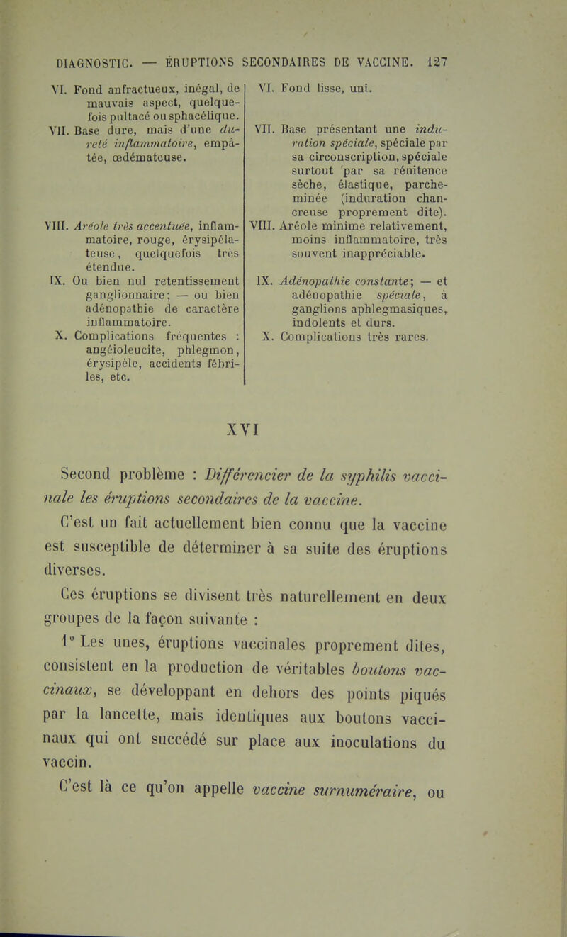 VI. Fond aufractueux, inégal, de mauvais aspect, quelque- fois pultacé ou sphacéliqne. VII. Base dure, mais d'une du- reté inflammatoire, empâ- tée, œdémateuse. VIII. Aréole très accentuée, inflam- matoire, rouge, érysipéla- teuse, quelquefois très étendue. IX. Ou bien nul retentissement ganglionnaire; — ou bien adéuopathie de caractère inflammatoire. X. Complications fréquentes : angéioleucite, phlegmon, érysipèle, accidents fébri- les, etc. VI. Fond lisse, uni. VII. Base présentant une indu- riUion spéciale, spéciale par sa circonscription, spéciale surtout par sa rénitenco sèche, élastique, parche- minée (induration chan- creuse proprement dite). VIII. Aréole minime relativement, moins inflammatoire, très souvent inappréciable. IX. Adénopat/ne constante; — et adénopathie spéciale, à ganglions aphlegmasiques, indolents et durs. X. Complications très rares. XVI Second problème : Différencier de la syphilis vacci- nale les éruptions secondaires de la vaccine. C'est un fait actuellement bien connu que la vaccine est susceptible de déterminer à sa suite des éruptions diverses. Ces éruptions se divisent très naturellement en deux groupes de la façon suivante : 1 Les unes, éruptions vaccinales proprement dites, consistent en la production de véritables boutons vac- cinaux, se développant en dehors des points piqués par la lancette, mais identiques aux boutons vacci- naux qui ont succédé sur place aux inoculations du vaccin. C'est là ce qu'on appelle vaccine surnuméraire^ ou