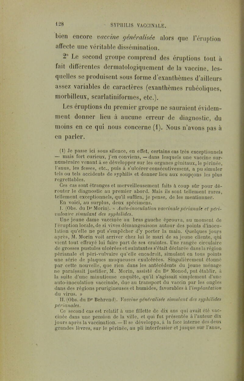 bien encore vaccine géncralhée alors que réiiiption affecte une véritable dissémination. 2° Le second groupe comprend des éruptions tout à fait différentes dermalologiquement de la vaccine, les- quelles se produisent sous forme d'exanthèmes d'ailleurs assez variables de caractères (exanthèmes rubéoliques, morbilleux, scarlatiniformes, etc.). Les éruptions du premier groupe ne sauraient évidem- ment donner lieu à aucune erreur de diagnostic, du moins en ce qui nous concerne (1). Nous n'avons pas à en parler. (1) Je passe ici sous silence, en eCFet, certains cas très exceptionnels — mais fort curieux, j'en conviens, — dans lesquels une vaccine sur- numéraire venant à se développer sur les organes génitaux, le périnée, l'anus, les fesses, etc., puis à s'ulcérer consécutivement, a pu simuler tels ou tels accidents de syphilis et donner lieu aux soupçons les plus regrettables. Ces cas sont étranges et merveilleusement faits à coup sûr pour dé- router le diagnostic au premier abord. Mais ils sont tellement rares, tellement exceptionnels, qu'il suffira, je pense, de les mentionner. En voici, au surplus, deux spécimens. I. (Obs. du Di Morin). « Auto-inoculation vaccinalepérianale et péri- vulvaire simulant des syphilides. Une jeune dame vaccinée au bras gauche éprouva, au moment de l'éruption locale, de si vives démangeaisons autour des points d'inocu- lation qu'elle ne put s'empêcher d'y porter la main. Quelques jours après, ÂL Morin voit arriver chez lui le mari de sa jeune cliente, qui vient tout effrayé lui faire part de ses craintes. Une rangée circulaire de grosses pustules ulcérées et suintantes s'était déclarée dans la région périanale et péri-vulvaire qu'elle encadrait, simulant en tous points une série de plaques muqueuses exulcérées. Singulièrement étonné par cette nouvelle, que rien dans les antécédents du jeune ménage ne paraissait justifier, M. Morin, assisté du Dr Monod, put établir, à la suite d'une minutieuse enquête, qu'il s'agissait simplement d'une auto-inoculation vaccinale, due au transport du vaccin par les ongles dans des régions prurigineuses et humides, favoi'ables à ïimplantalion du virus. » II. (Obs. du D> Behrend). Vaccine généralisée simulant des syphilides périanales. Ce second cas est relatif k une fillette de dix ans qui avait été vac- cinée dans une pension de la ville, et qui fut présentée à l'auteur dix jours après la vaccination. — Il se développa, à la face interne des deux grandes lèvres, sur le périnée, au pli interfessier et jusque sur l'anus,