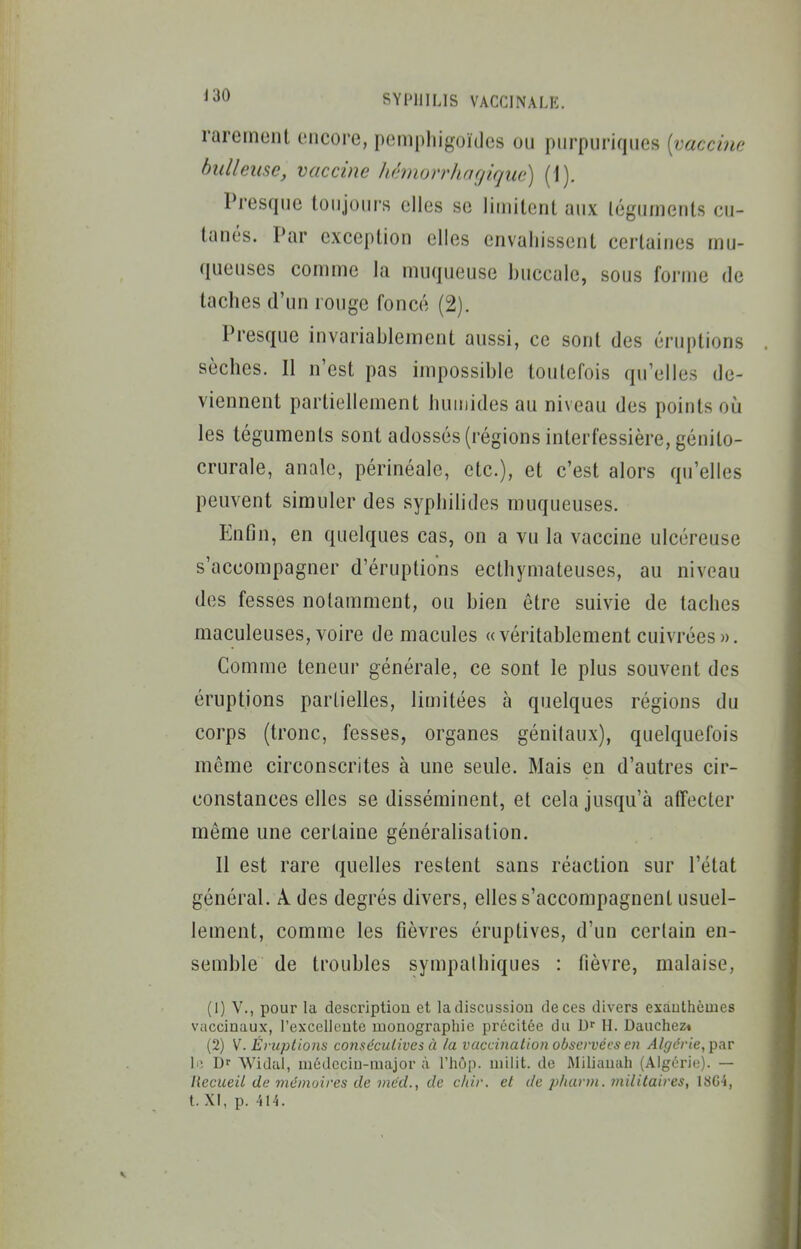 rarement encore, pemphigoïdes ou piirpuriques [vaccine bidleusc, vaccine hêmorrhnçjique) (1). Presque toujours elles se liuiitent aux légumeuls cu- tanés. Par exception elles envahissent certaines mu- queuses comme la muqueuse buccale, sous forme de taches d'un rouge foncé (2). Presque invariablement aussi, ce sont des éruptions sèches. Il n'est pas impossible toutefois qu'elles de- viennent partiellement humides au niveau des points où les téguments sont adossés (régions interfessière, génito- crurale, anale, périnéale, etc.), et c'est alors qu'elles peuvent simuler des syphilides muqueuses. Enfîn, en quelques cas, on a vu la vaccine ulcéreuse s'accompagner d'éruptions ecthymateuses, au niveau des fesses notamment, ou bien être suivie de taches maculeuses, voire de macules «véritablement cuivrées ». Comme teneur générale, ce sont le plus souvent des éruptions partielles, limitées à quelques régions du corps (tronc, fesses, organes génitaux), quelquefois même circonscrites à une seule. Mais en d'autres cir- constances elles se disséminent, et cela jusqu'à affecter même une certaine généralisation. Il est rare quelles restent sans réaction sur l'état général. A. des degrés divers, elles s'accompagnent usuel- lement, comme les fièvres éruptives, d'un certain en- semble de troubles sympalhiques : fièvre, malaise, (1) V., pour la description et la discussion de ces divers exàuthèmes vaccinaux, l'excellente monographie précitée du Dr H. Dauchez* (2) V. Èrupliom co?iséculives à la vaccination observées en Algérie, par lii Dr Widal, médecin-major à l'hôp. milit. de Miliauah (Algérie). — Hecueil de mémoires de méd., de chir. et de 2>harm. militaires, 1804, t. XI, p. 414.