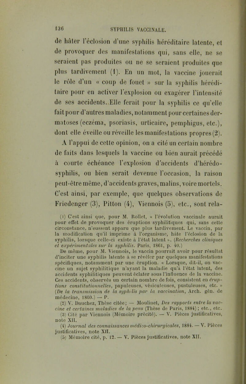 de hâter réclosion d'une syphilis héréditaire latente, et de provoquer des manifestalions qui, sans elle, ne se seraient pas produites ou ne se seraient produites que plus tardivement (1). En un mot, la vaccine jouerait le rôle d'un « coup de fouet » sur la syphilis hérédi- taire pour en activer l'explosion ou exagérer l'intensité de ses accidents..Elle ferait pour la syphilis ce qu'elle fait pour d'autres maladies, notamment pour certaines der- matoses (eczéma, psoriasis, urticaire, pemphigus, etc.), dont elle éveille ou réveille les manifestations propres (2). A l'appui de cette opinion, on a cité un certain nomhre de faits dans lesquels la vaccine ou bien aurait précédé à courte échéance l'explosion d'accidents d'hérédo- syphilis, ou bien serait devenue l'occasion, la raison peut-être môme, d'accidents graves, malins, voire mortels. C'est ainsi, par exemple, que quelques observations de Friedenger (3), Pitton (4), Viennois (5), etc., sont rela- (1) C'est ainsi que, pour M. Rollet, « l'évolution vaccinale aurait pour effet de provoquer des éruptions syphilitiques qui, sans cette circonstance, n'eussent apparu que plus tardivement. Le vaccin, par la modification qu'il imprime à l'organisme, hâte l'éclosion de la syphilis, lorsque celle-ci existe à l'état latent {Recherches cliniques el expérimentales sur la syphilis. Paris. 18GI, p. 40.) De même, pour JI. Viennois, le vaccin pourrait avoir pour résultat d'inciter une syphilis latente à se révéler par quelques manifestations spécifiques, notamment par une éruption. « Lorsque, dit-il, on vac- cine un sujet syphilitique n'ayant la maladie qu'à l'état latent, des accidents syphilitiques peuvent éclater sous l'influence de la vaccine. Ces accidents, observés un certain nombre de fois, consistent en érup- tions constitutionnelles, papuleuses, vésiculeuses, pustuleuses, etc. » (De ta transmission de la syphilis par la vaccination, Arch. gén. de médecine, fSOO.) — P. (2) V. Dauchez, Thèse citée; — Moulinet, Des rapports entre la vac- cine et certaines maladies de la penu (Thèse de Paris, 1884) ; etc., etc. (:î) Cité par Viennois (Mémoire précité). — V. Pièces justificatives, note XII. (4) Journal des co7inaissances médico-chirurgicales, 1884. — V. Pièces justificatives, note XII. (5j Mémoire cité, p. 12. — V. Pièces justificatives, note XII,