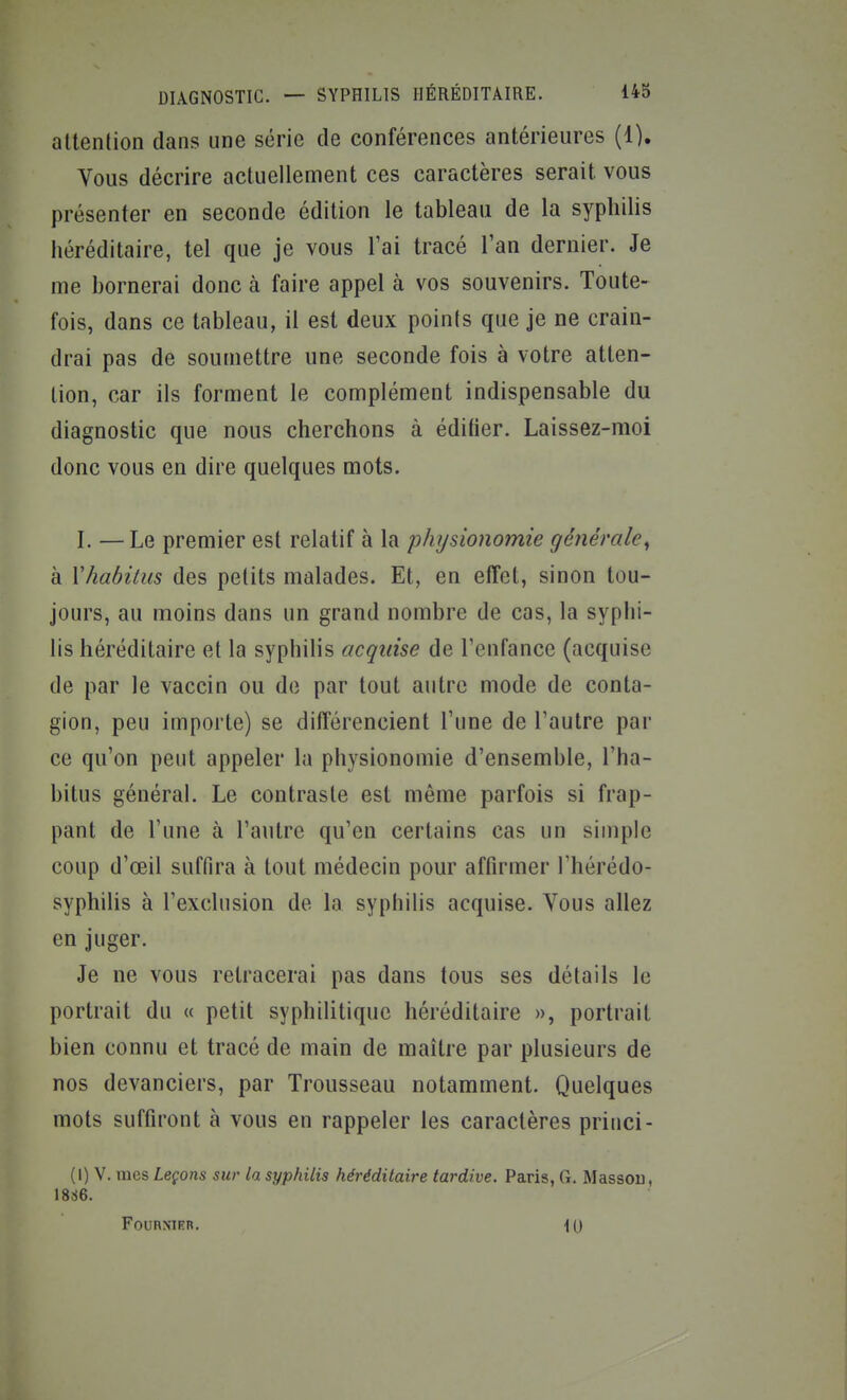 DIAGNOSTIC. — SYPHILIS HÉRÉDITAIRE. 143 attention dans une série de conférences antérieures (1). Vous décrire actuellement ces caractères serait vous présenter en seconde édition le tableau de la syphilis héréditaire, tel que je vous l'ai tracé Tan dernier. Je me bornerai donc à faire appel à vos souvenirs. Toute- fois, dans ce tableau, il est deux points que je ne crain- drai pas de sou[uettre une seconde fois à votre atten- tion, car ils forment le complément indispensable du diagnostic que nous cherchons à édifier. Laissez-moi donc vous en dire quelques mots. I. — Le premier est relatif à la physionomie géîiérale^ à Vhabilus des petits malades. Et, en effet, sinon tou- jours, au moins dans un grand nombre de cas, la syphi- lis héréditaire et la syphilis acquise de l'enfance (acquise de par le vaccin ou de par tout autre mode de conta- gion, peu importe) se différencient l'une de l'autre par ce qu'on peut appeler la physionomie d'ensemble, l'ha- bitus général. Le contraste est même parfois si frap- pant de l'une à l'autre qu'en certains cas un simple coup d'œil suffira à tout médecin pour affirmer l'hérédo- syphilis à l'exclusion de la syphilis acquise. Vous allez en juger. Je ne vous retracerai pas dans tous ses détails le portrait du « petit syphilitique héréditaire », portrait bien connu et tracé de main de maître par plusieurs de nos devanciers, par Trousseau notamment. Quelques mots suffiront à vous en rappeler les caractères priiici- (I) V. mQS, Leçons sur la syphilis héréditaire tardive. Paris, G. Massou, 1886. FOURNIER. \0