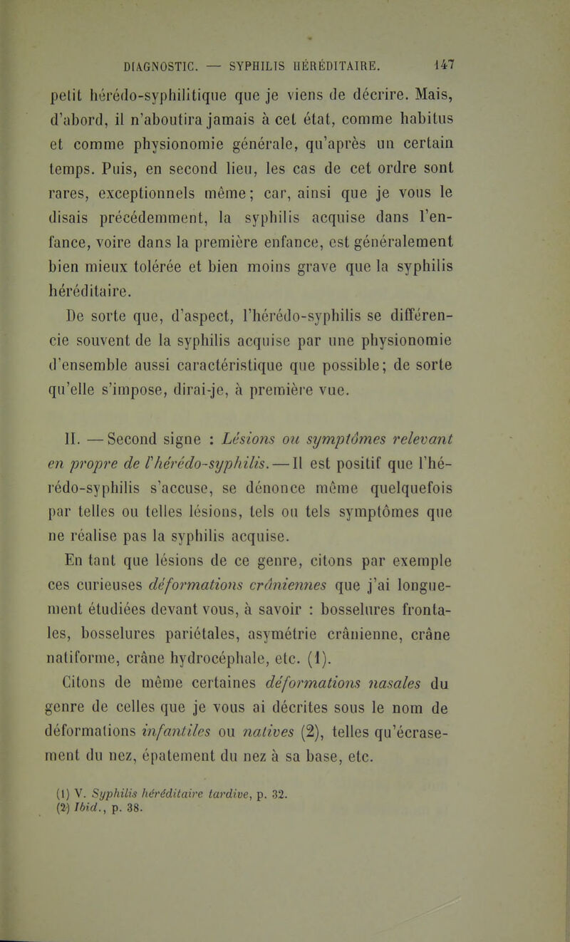 petit hérédo-sypliilitique que je viens de décrire. Mais, d'abord, il n'aboutira jamais à cet état, comme habilus et comme physionomie générale, qu'après un certain temps. Puis, en second lieu, les cas de cet ordre sont rares, exceptionnels même; car, ainsi que je vous le disais précédemment, la syphilis acquise dans l'en- fance, voire dans la première enfance, est généralement bien mieux tolérée et bien moins grave que la syphilis héréditaire. De sorte que, d'aspect, l'hérédo-syphilis se différen- cie souvent de la syphilis acquise par une physionomie d'ensemble aussi caractéristique que possible; de sorte qu'elle s'impose, dirai-je, à première vue. II. —Second signe : Lésions ou symptômes relevant en propre de lliérédo-syphilis. — Il est positif que l'hé- rédo-syphilis s'accuse, se dénonce même quelquefois par telles ou telles lésions, tels ou tels symptômes que ne réalise pas la syphilis acquise. En tant que lésions de ce genre, citons par exemple ces curieuses déformations crâniennes que j'ai longue- ment étudiées devant vous, à savoir : bosselures fronta- les, bosselures pariétales, asymétrie crânienne, crâne natiforme, crâne hydrocéphale, etc. (1). Citons de môme certaines déformations nasales du genre de celles que je vous ai décrites sous le nom de déformations infantiles ou natives (2), telles qu'écrase- ment du nez, épatement du nez à sa base, etc. (1) V. Syphilis héréditaire tardive, p. 32. (2) Ibid., p. 38.